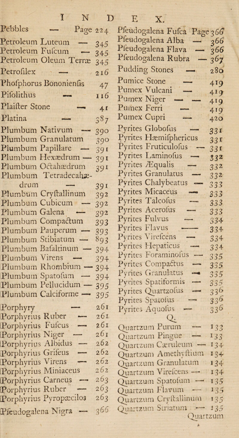 Pebbles — Paa;e 224. Petroleum JLuteum — 345 Petroleum Eufcum — 345 Petroleum Oleum TernE 345 Petrofilex — , 216 Phofphorus Bononienlis 47 Pifolithus —- 116 Plaifter Stone Platina — —■ 41 Plumbum Plumbum Plumbum Plumbum Plumbum Plumbum drum Plumbum Plumbum Plumbum Plumbum Plumbum Plumbum Plumbum Plumbum Plumbum Plumbum Plumbum Plumbum Nativum Granulatum Papillate — Hexnedrum —- Octahaed-rum Tetradecahse- Cryftallinum Cubicum — Galena — Compaclum Pauperum — Stibiatum — Bafaltinum —* Virens — Rhombium — Spatofum — Peilucidum — Calciforme — Porphyry Porphyrius Porphyrius iPorphy rius .Porphyrius Porphyrius Porphyrius Porphyrius !Porphyrius Porphyrius .Porphyrius Ruber Fufcus - Niger — Albidus - Grife us - Virens Miniaceus Carneus Ruber — Pyropxcilos [Pfeudogalena Nigra 3S7 39° 39° 391 39i 39l 391 392 392 39'2 393 393 893 394 394 394 394 395 395 261 261 261 261 262 262 262 262 263 263 263 3 66 Pfeudogalena Fufca Page Pfeudogalena Alba — Pleudogalena Flava — Pfeudogalena Rubra -— Pudding Stones — Pumice Stone — Pumex Vulcani — Purnex Niger —* _ Pumex Ferri Pumex Cupri — Pyrites Globofus — Pyrites Haemifphericus Pyrites Fruticulofus — Pyrites Laminofus —- Pyrites iEqualis *— Pyrites Granulatus — Pyrites Chalybeatus ~ Pyrites Micaceus Pyrites Talcofus Pyrites Acerofus Pyrites Fulvus — Pyrites Flavus — Pyrites Virefcens Pyrites Hepaticus Pyrites Foraminoius Pyrites Comp aft us Pyrites Granulatus Pyrites Spatiformis Pyrites Quartzofus Pyrites Spatolus Pyrites Aquofus »—* Ql Quartzum Purum ™ Quartzum Pingue Quartzum Caeruleum — Quartzum Amethyftium Quartz 11 m G ranulatum Quartzum Virefcens —• Quartzum Spatoium ■— Quartzum Fiavum — Qu a r tz u m C ry 11 a 11 i n u ru Quartzum Striatum Quart 36(3 366 366 367 280 419 4*9 419 4*9 420 33* 33* 33* S32 332 332 333 333 333 333 33 4 334 334 334 335 335 335 335 3 3b 3 36 336 13 x3 I 24 5 $ 134 *34 I 34 *35 1 3-5 '35 135 zum