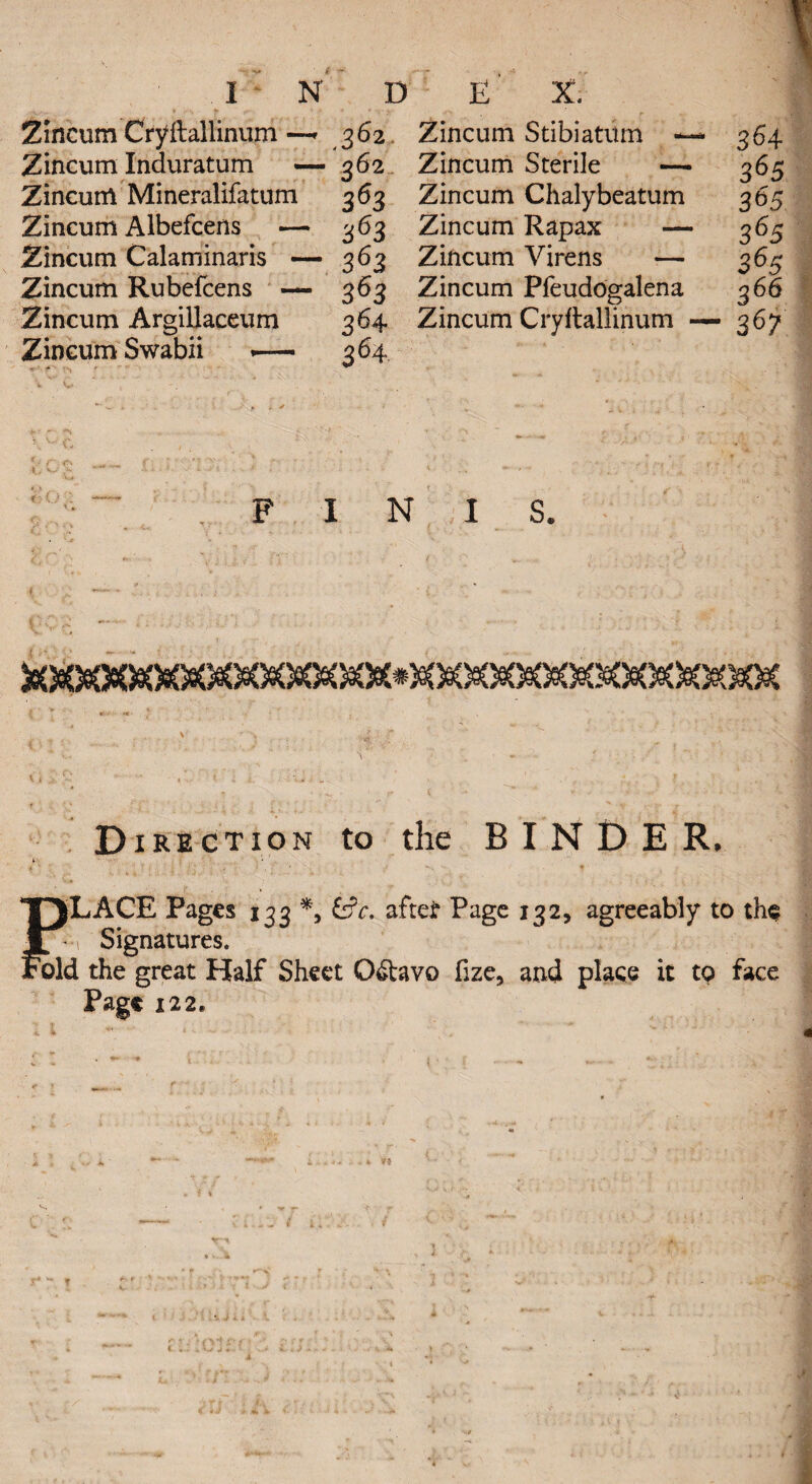 Zincum Cryftallinum---* 362 Zincum Stibiatum - Zincum Induratum — 362 Zincum Sterile — Zincunl Mineralifatum 363 Zincum Chalybeatum Zincum Albefcens — 363 Zincum Rapax — Zincum Calaminaris — 363 Zincum Virens — Zincum Rubefcens — 363 Zincum Pfeudogalena Zincum Argillaceum 364 Zincum Cryftallinum Zincum Swabii — 364 FINIS. Direction to the BINDER. rjLACE Pages 133 *, &c. after Page 132, agreeably to the l-1 Signatures. old the great Half Sheet Qwtavo fize, and place it to face Page 122. - 364 ■ 365 365 • 365 365 3 66 — 367