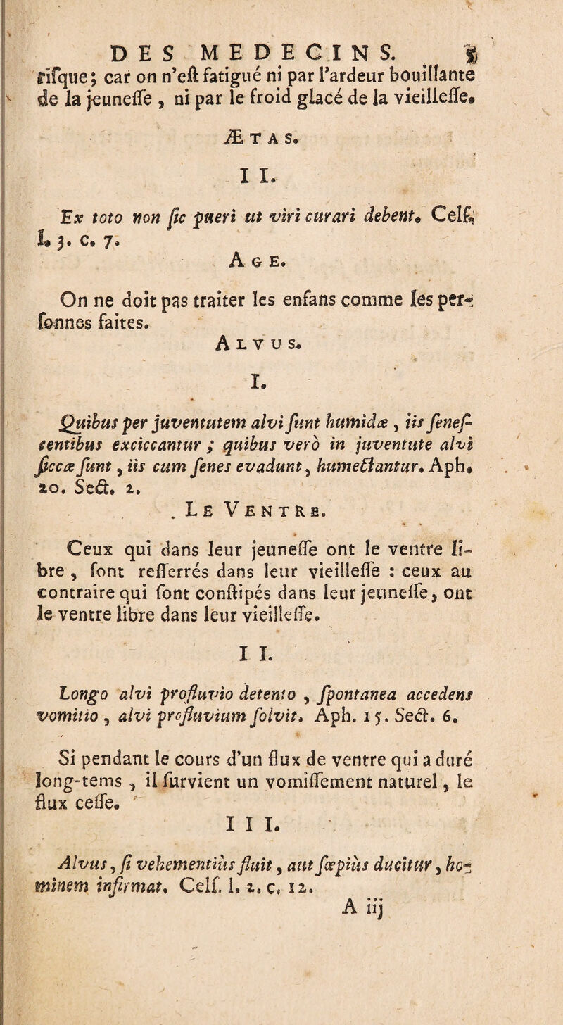 v.?/. . - - ' T v » D E S MEDECINS. | fifque; car on n’eft fatigue ni par l’ardeur bouillante de la jeunefle , ni par le froid glace de la vieillefle* Itas. 11. Ex toto non fic pueri tit vm curari debent« Cel£« L c. 7, Age. On ne doit pas traiter les enfans conime les per- fonnes faites. A L V u s. I. *• Quibus per juventutem alvi funt humida , its fenef- centibus exciccantur ; quibus verb in juventtite alvi ficcce funt, iij cum fenes evadunt, humeftanttir. Aph# ao. Sed. a. . Le Ventre, Ceux qui dans leur jeunefle ont le ventre fi¬ bre , font reflerres dans leur vieillefle : ceux au contrairequi font conftipes dans leur jeunefle} ont le ventre libre dans leur vieillefle. I I. Longo alvi profluvio detento , fpontartea accedens vomitio , alvi prcfluvium folvit, Aph. 15. Se<fl. 6. Si pendant le cours d’un flux de ventre qui a dure Jong-tems , il furvient un vomiflement naturel, le flux cefle. I I I. Alvus, fi vehementiiis ftuit, ant fapius ducitur, hc~ minem infirmat. Cell. 1.1, c, iz. A nj