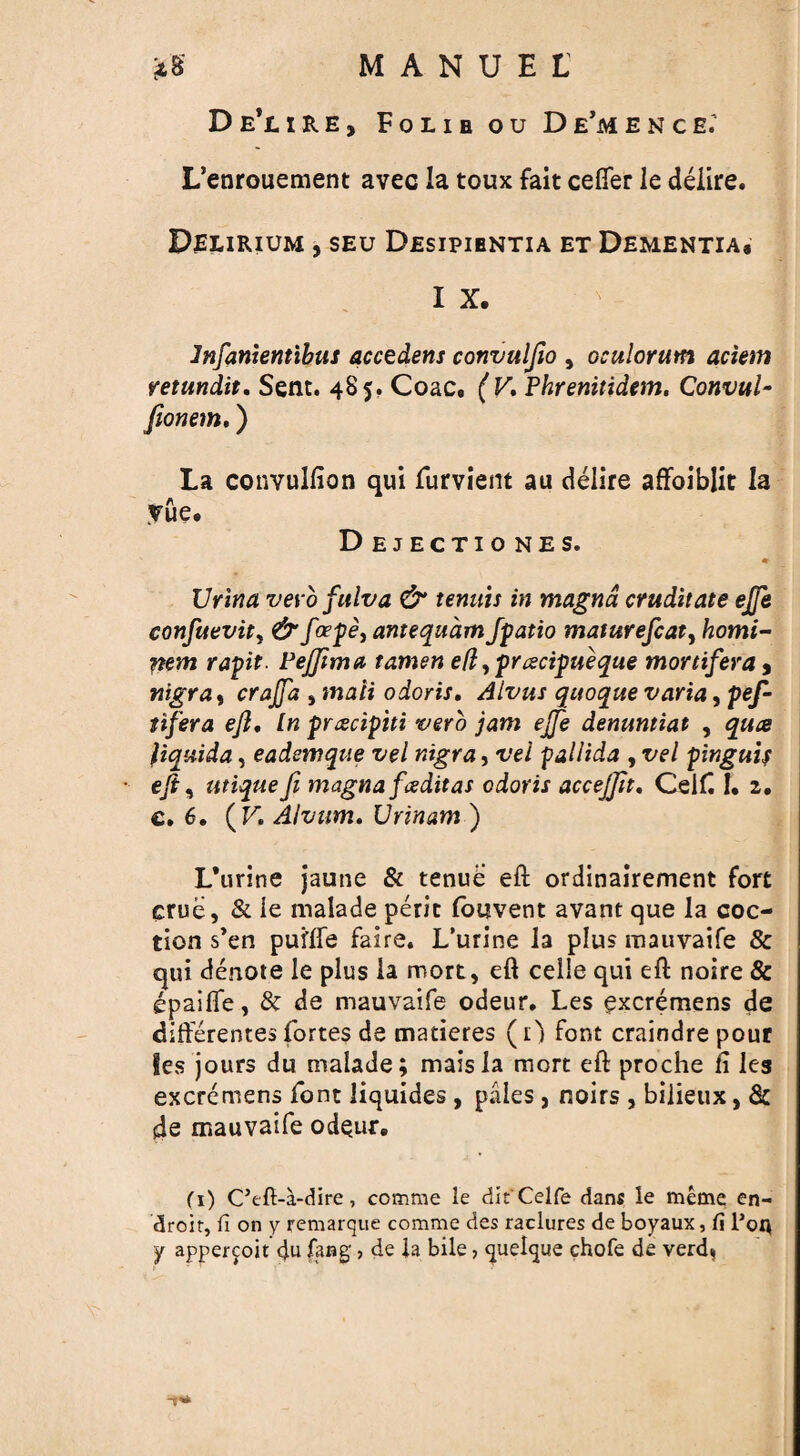 De’ure, Folibou De’mence; L’enrouement avec la toux fait cefier le delire. Delirium , seu Desipibntia et Dementia, I X. ' 1 lnfanientibus accedens convuljio , oculorum aciem retundit. Sent. 485. Coac. ( V, Phrenitidem. ConvuU fionem.) La convulfion qui furvient au delire afFoiblit la rue. Dejectiones. m Urina vevo fulva & tenuis in magna cruditate ejje confuevitf &fcepe, antequam Jpatio matitrefcaty homi- nem rapt. PeJJima tamen e(l, preecipueque mortifera9 nigra, crajja > maii odoris, Alvus quoque varia, pef- tifera eft. In prcecipiti verb jam ejje denuntiat , qua fiquida, eademque vel nigra, vel pallida , vel pinguif eft* utique ft magna fee dit as odoris accejftt, Celf I. 2. e. 6. (F, Alvum. Urinam ) L’urine jaune & tenue eft ordinairement fort crue, & ie malade perit fouvent avant que la coc- tion s’en puflFe fairs. L’urine la plus mauvaife & qui denote le plus la mort, eft celie qui eft noire & epaifle, 8c de mauvaife odeur. Les excremens de differences fortes de matieres (1) font craindre pour les jours du malade; maisla mort eft proche ii les excremens font liquides , pales, noirs , bilieux, & de mauvaife odeur. (1) C’efi-a-dire, comme le dk'Celfe dans le meme en- droir, ii on y remarque comme des raclures de boyaux, fi Poq y appercoit <Ju fang-, de la bile, quelque chofe de verdi