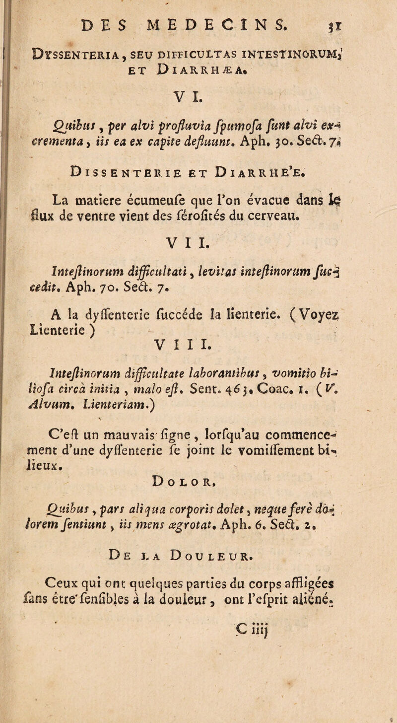 DlTSSENTERIA, SEU DIIEICULTAS INTESTINORUMj ET DlARRH/EA. V I. Quibus , per alvi profluvia fpumofa funt alvi ex-* crementa, iis ea ex capite defluunt. Aph, 30. Sed. 7* Dissenterie et Diarrhe’e. La matiere ecumeufe que 1’on evacue dans fe Hux de ventre vient des ferofites du cerveau. V I I. Intejlinorum difficultati, levitas intejlinorum fuc*3 eedit, Aph. 70. Sed. 7. A la dyilenterie fuccede la lienterie. (Voyez Lienterie ) VIII. Intejlinorum diffictiltate laborantibus, vomitio hi- lioj'a circa initia , malo ejl. Sent. 463* Coac» 1. ( V, Alvum. Lienteriam.) \ C’eft un mauvais figne, Iorfqu’au commence¬ ment d’une dyflenterie fe joint le vomitfement hi* lieux. Dolor, Quibus, pars aliqua corporis dolet} nsquefere dd* lorem femiunt, iis mens agrotat, Aph. 6. Sed, 2,. D E LA DoULEUR. Ceux qui ont quelques parties du corps affligees fans etre'fenhbles a ia douieur, ont l’efprit aiiene. * ^ • •• * C mj