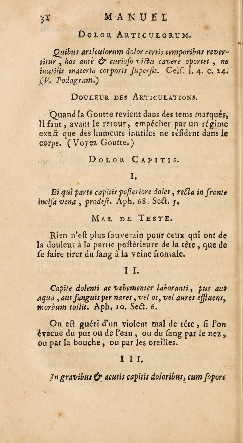 Dolor Articulorum. m Quibus articulorum dolor certis temporibus revet- titur , hos ante & curiofo r iclu cavers oportet , ne inutil is materia corporis fuperfu. Ceif, 1, 4. c. 24. (F. Fodagram.') Douleur des Articulations. Quand la Goutte revient dans des terns marques, llfaut, avant le retour, empecher par un regime exad que des humeurs inutiles ne refident dans le corps, ( Voyez Goutte.) Dolor Capitis. I. Ei qui parte caphis pofteriore dolet, reda in frome incifa vena , prodtft, Aphi 68, Sed. j* Mal de Teste. Risn n*eft plus fouverain pour ceux qui ont de la douleur a la partie pofterieure de la tete , que de fe faire tirer du fang a la veine frontaie. I I. Capite dolenti ac vehementer labor anti, pus ant aqua , aut fanguisper nares, vel or, vel antes effluent, morbum tollit. Aph. io. Sed. 6. On eft gueri d’un violent mal de tete, fi Ton evacue du pus ou de I’eau , ou du fang par le nez* ou par la bouche, ou par ies oreilles. I I I. in gravibus acutis capitis doloribus, cum fopore