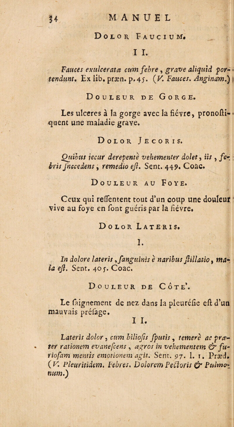 Dolor Faucium. I I. Fauces exulceratcs cumfebre, grave aliquid por- tendunt. Ex lib. prsen. p.4j. (K Fauces. Anginam.) Douleur de Gorge. Les ulceres a la gorge avec la fievre, pronofli- quenc une maiadie grave. Dolor Jecoris. Quibus jecur derepente vehementer dolet, us , /e- jhccedens y remedio eft. Sent. 44?. Goac. Douleur au Foye. Ceux qui reflfentent tout d’un coup une douleur vive au foye en font gueris par la hevre. Dolor Lateris. 1. In dolore lateris ,fanguinis e naribus ftillatio, mar. la eft. Sent. 40 y. Coac. Douleur de Cote*. Le faignement de nez dans la pleurelie ell d’un mauvais prefage. I I. Lateris dolor 5 cum biliofts fputis, temere ac pra¬ ter rationem evanefcens , agros in vehementem & fu* riofam mentis emotionem agit. Sent. 97. 1. 1. Prsed. (K Pleurhidem. Febres. Dolorem Pefforts & Pttlnuh man.)