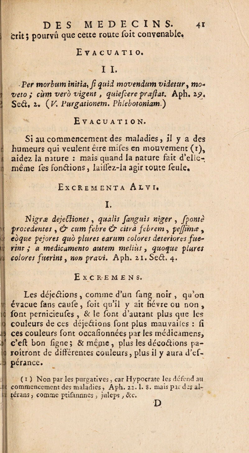 r i ■ 1° u i: 51 E crit; pourvu que cette route foit convenable. Evacuatio. 11. Per morbum initia,fi quid movendum videtitry mo- veto ; cum verb vigent t quiefcere pr&ftat. Aph. 2?, Sed, u (K Purgationem. Phlebotoniam.) Evacuation. Si au commencement des maladies, il y a des humeurs qui veulent etre mifes en mouvement (1), aidez la nature : mais quand la nature fait d’elie- meme fes fondions, laiffez-la agir touts feuie, Excremcnta Alv 1. I. tfigrce dejeffionet , qualis fanguis niger , fponte procedentes , & cum febre & citra febrem , pejjimce , eoque pejores quo plures earum colores deteriores fue- rim ; a medicamento autem melius, quoque plures colores fuerint, non pravi. Aph. 21, Sed. 4. Excremens. Les dejedions, comme d’un fang noir , qu’on evacue fans caufe, foit qu’il y ait fievre ou non , font pernicieufes, & le font d’autant plus que Ics couleurs de ces dejedions font plus mauyailes : li ces couleurs font occalionnees par les medicamens, c*eft bon figne; &menie, plus les decodions pa- roitront de differences couleurs, plus il y aura d’ef- perance. (1) Non par les purgatives, car Hypocrate les defend au commencement des maladies, Aph. 22.1. 8. mais par des al~ terans} comme ptifannnes, juleps, &c. D