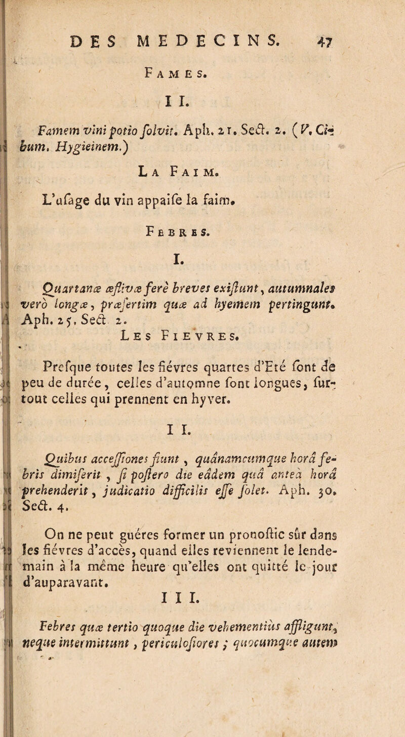 Fames. I I. Famem vini potto folvit. Aph. a r. Sed. z. ( V, Ci~ bum, Hygieinem.) La Faim, i^v; * n. ' L’afage du vin appaife la faim# F E B R E S. I. Quartans sflivsfere breves exijlunt, autumn ales verb longs, prafertim qus ad hyemetn pertingunt* Aph. 25, Sed. 2. Les Fievres. Frefque toutes les fievres quartes d’Ete font de peu de duree, celles d’amprune font longues, fur- tout cedes qui prennent en hyver. I I. Quibus accejjtones fiunt, quanamcumque hord fe- br'is dimiferit , ji pojlero die eadem qua anted hord prehenderit, judicatio difficilis ejje folet. Aph. 3o, Sed. 4. On ne peut gueres former un pronoftic sur dans les fievres d’acces, quand eiles reviennent le lende- main a !a meme heure qifelles oat quitte le jour d’auparavant. I I I. Febres qtts tertlo quoque die vehementius affligunt3 ‘ij neque intermittmt, periculofiores ,* quocumque autem