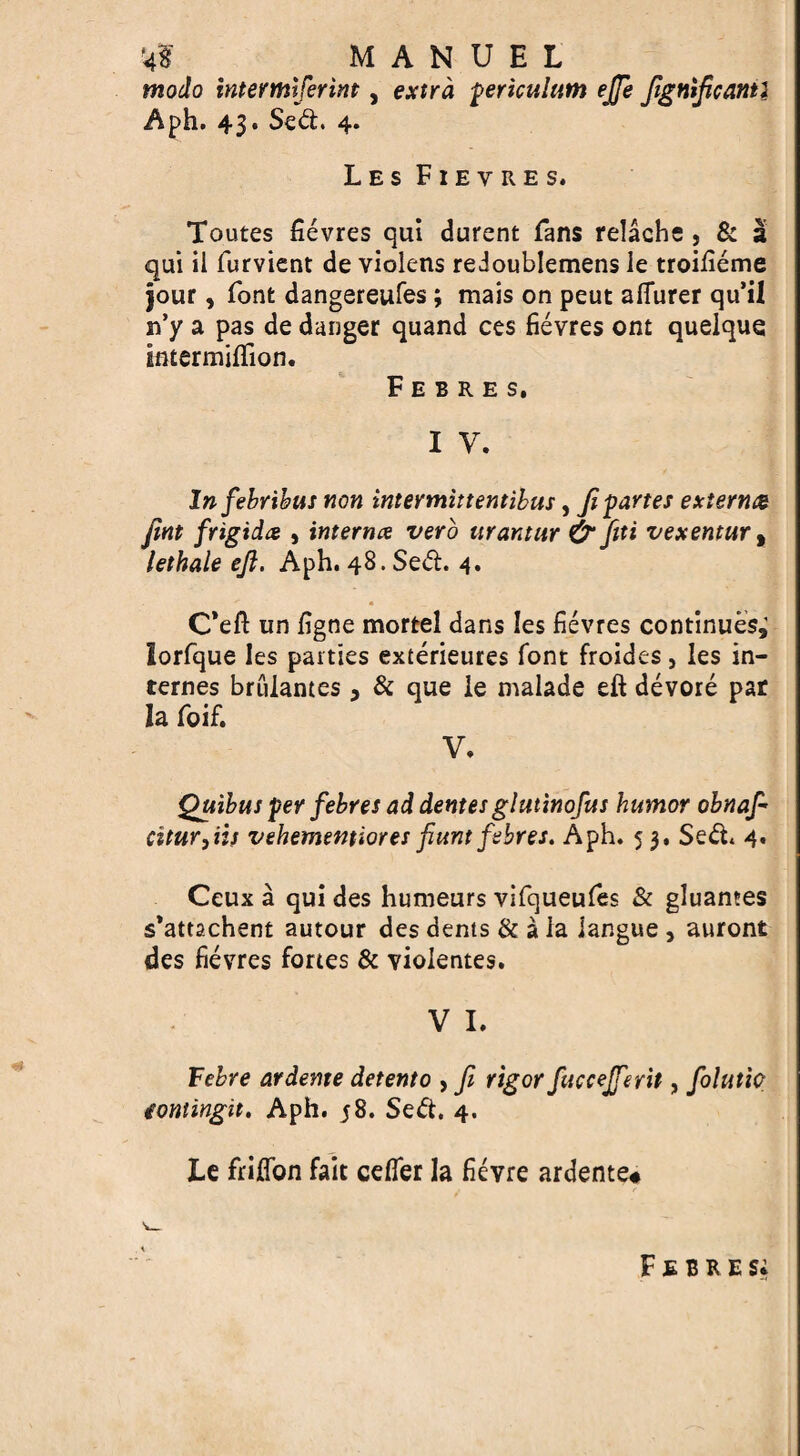 '4? # MANUEL modo intermiferint, extra fericulum ejje fignlficanti Aph. 43. Sed. 4. Les Fievres. Toutes fievres qui durent fans relache , & a qui il furvient de violens redoublemens le troifieme jour, font dangereufes; mais on peut aflurer qu’il if y a pas de danger quand ces fievres ont quelque intermiflion. F E B R E S. i y. Infebribus non intermittentibus, fipartes extern& fint frigid# , interna verb urantttr & fiiti vexentur, lethale eft. Aph. 48.Sed. 4. « C*eft tin figne mortel dans les fievres continues; lorfque les parties exterieures font froides } les in¬ ternes brulantes, & que le malade eft devore par la foif. V. Quibus per febres ad dentes glutinofus humor obnafi citur,iif vehememiores ftunt febres. Aph. 5 3. Sed. 4. Ceux a qui des humeurs vifqueufes & gluantes s’attachent autour des dents & a la iangue , auront des fievres fortes & vioientes. V I. Febre ardente detent0 , fi rigor fuccejfierit, folutic fomingit. Aph. j8. Sed. 4. Le frifton fait cefler la fievre ardente# Febres;