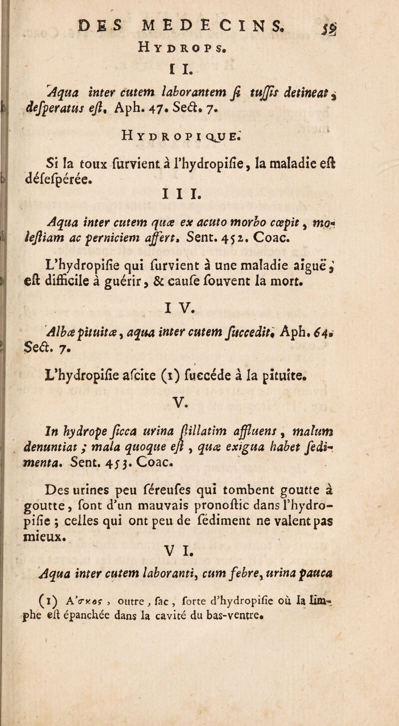 DBS MEDECINS. <S> 1 Hydrops, £ I. Aqua inter cutem laborantem Ji tuffit detineas, defperatus ejl% Aph. 47. Sed. 7. Hydropi qjj e.' Si la toux furvient a l’hydropifie, la maladie eft d^fefperee. III. Aqua inter cutem qua esc acuto morbo ccepit, lejliam ac perniciem offer t, Sent. 452. Coac. L’hydropifie qui furvient a une maladie aigue* eft difficile a guerir, & caufe fouvent la mort. I V. Albapituita, aqua inter cutem fuccedit• Aph. 64* $ed. 7. L’hydropifie afcite (1) fuecede a la pituite. V. In hydrope ficea urina jlillatim affluent, malum denuntiat ; mala quoque ejl, qua exigua habet fedh menta. Sent. 453. Coac. Des urines peu fereufes qui tombent goutte a goutte, font d’un mauvais pronoftic dansl’hydro- pifie ; celles qui ont peu de fediment ne valent pas mieux. V I. Aqua inter cutem labor anti, cum febre, urina pauca (l) A’o-koz , outre fac , forte d’hydropifie ou. la little phe ell epanchee dans la cavite du bas-ventre.