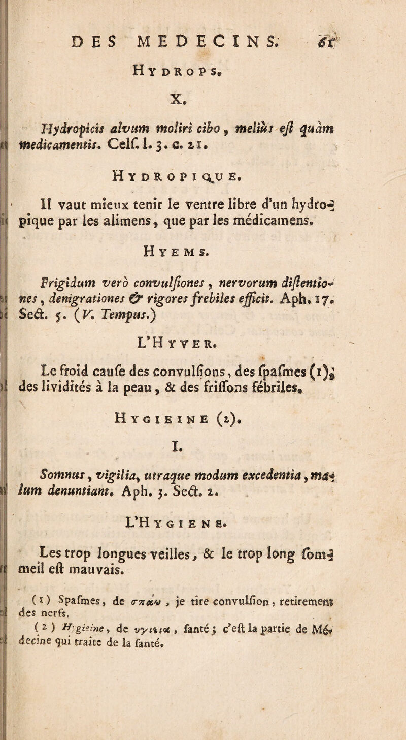 Hydrops® X. IM u rj i ‘I S I Hydropicis alvum moliri ciho, melius eft qudm medicamentis, Celf.!. 3. 0. 11. Hydropi q,u e. II vaut mieux tenir !e ventre libre d’un hydros pique par les alimens, que par les medicamens. Hyems. Frigidum verb convulftones , nervorum diflentio- nes, denigrationes & rigores frebiles efficir. Aph. 17. Sed. 5. (V. Tempus.) L’Hyyer. Le froid caufe des convulfions, des fpafmes(1)$ des lividites a la peau, & des frilTons fdbriles* Hygieine (2). I. Somnus, vigilia, utraque modum excedentia^mca lum denuntiant, Aph. 3. Sed. 2. L*H YGIENE. Les trop longues veilles, & le crop long fom^ meil ell mauvais. (1) Spafmes, de rnccv , je tire convulfion 5 retirements des nerfs. (2) H]gizinc, de fantej c’eftlapartie de Me-? decine <jui traite de la fame.