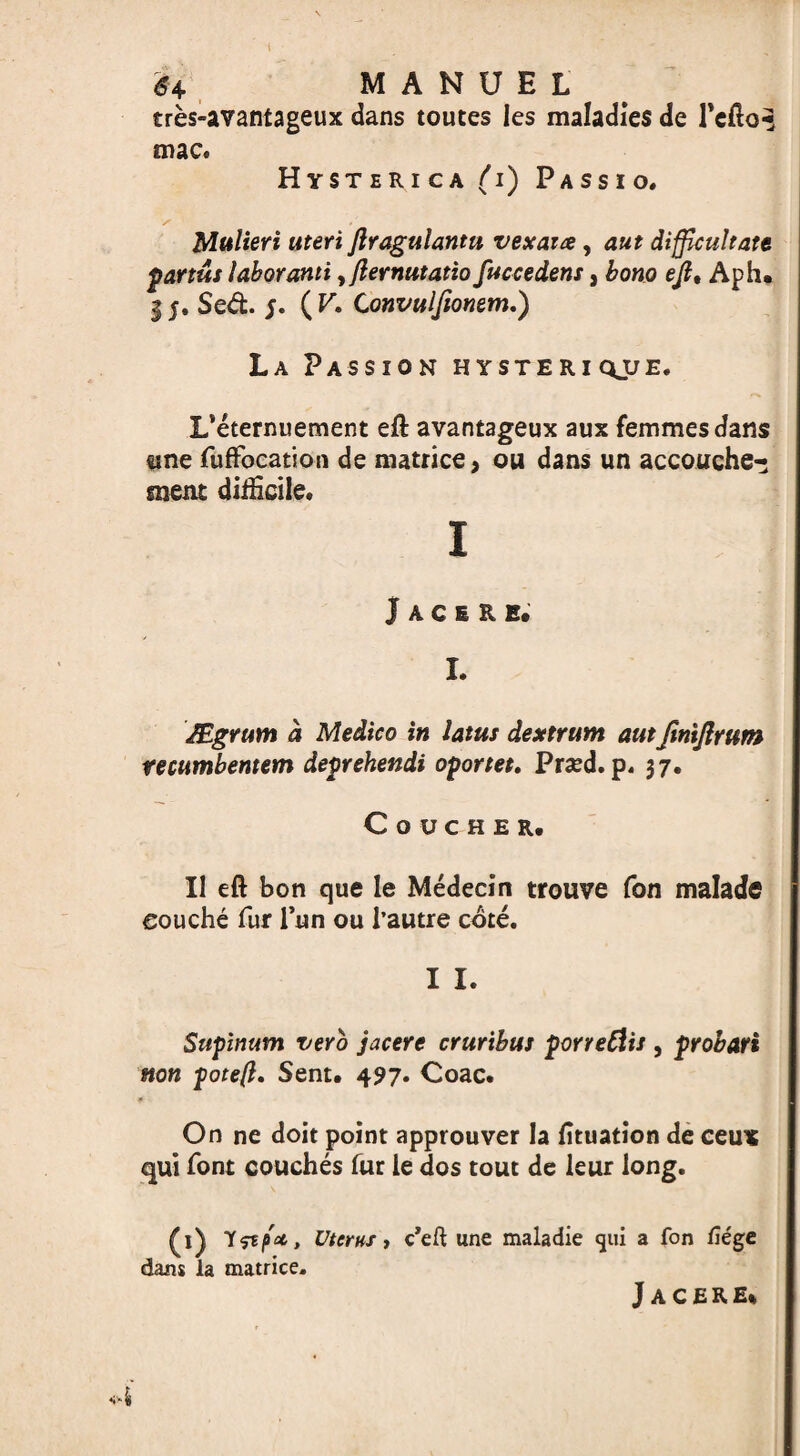 1 64 MANUEL tres-avantageux dans touces les maladies de l'efto^ mac. Hysterica (i) Passio. /■ .' Mulieri uteri ftragulantu vexaue, aut difficult ate partus labor ami ,/lernutatio fuccedens, born ejl, Aph* 15. Sed. ( V. Convulfionem,) La Passion hysteriqjje. L’eternuement eft avantageux aux femmes dans tme fuflfocation de matrice, ou dans un accouche¬ ment difficile. I Jacsre. I. JEgrum a Medico in latus dextrum autfinijlrum tecumbentem deprehendi oportet. Prsed. p. 37. COUCHER, 11 eft bon que le Medecin trouve fon malade eouche fur Tun ou l’autre cote. I I. Supinum verb jacere cruribus porredis , probari non pote(l. Sent. 497. Coac. On ne doit point approuver la fituation de ceux qui font couches fur le dos tout de leur long. £1) Uterus, c’eft une maladie cjtii a fon liege dans la matrice. Jacere*