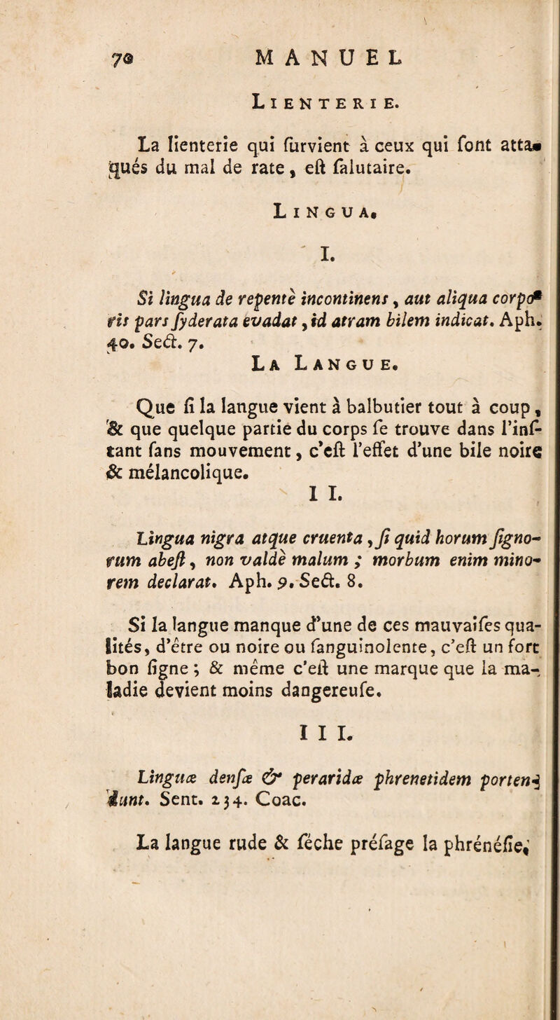 Lienterie. La lienterie qui furvient a ceux qui font atta» gues du mal de rate, eft falutaire. Lingua, ' I. ✓ Si lingua de repente incontinent, aut aliqua corpcP fit pars fyderata evadat, td atram bilem indicat, Aph. £0, Sed. 7. La Langue. Que ft la langue vient a balbutier tout a coup, & que quelque partie du corps fe trouve dans l’inA tant fans mouvement, c'eft I’effet d’une bile noire & melancolique. I I. Lingua nigra at que cruenta quid horum Jlgno~ rum abefi, non valde malum ; morbum enim mino- rem declarat. Aph. p. Sed. 8. Si la langue manque d’une de ces mauvaifes qua- lites, d’etre ou noire ou fanguinolente, c’eft un fort bon figne; & meme c’eft une marque que la ma- ladie devient moins dangereufe. I I I. Lingua denfa & perarida phrenetidem portend iunt. Sent. 134. Coac. La langue rude & feche prefage la phrenefle;