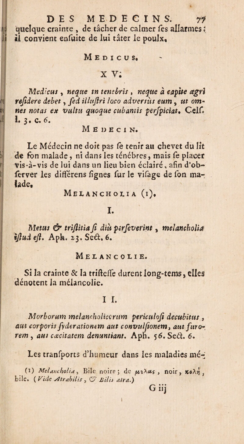 I 1 1 D E S M E D E C I N S. rf quelque crainte , de tacher de calmer fes allarmes l *1 convient enfuite de lui tater le poulx, M E D I C U S, x v; Medicas, neque tn tetiebris , neque a capite agrl rejidere debet, fed illitflri loco adversiis eum, ut om* ties notas ex vultu quoque cubantis perfpiciat, Gelf 1* 3 • Medecin. Le Medecin ne doit pas fe tenir au chevet du lit de fbn malade, ni dans les tenebres, mais fe placer vis-a-vis de lui dans un lieu bien eclaire, afin d’ob- ferver les differens lignes fur le vifage de fon ma- lade. Melancholia (i), I. Mettts & triftitia fi dm pirfeverint, melancholia tjlttd eft, Aph. 23. Sed, 6. Melancolie. Si la crainte & la triftclfe durent iong-tems, dies denotent la melancolie. i r. Morborum melancholkcrum periculoft decubitus , am corporis fyderationem ant convulftonem, am furor rem , aui cxcitatem denuntiant. Aph. 56. Sed. 6. Les tranfports d’humeur dans les maladies me- (1) Melancholia, Bile noire; de ptiXas , noir, koXyi } bile. (Vide sltrabilis y &' Lilli atra.) G* • • 11J l