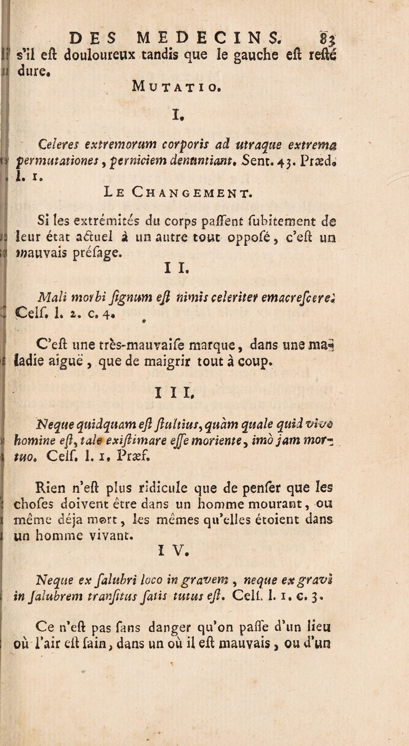 D E $ MBDECINS, % If s’il eft douloureux tandis que le gauche eft refte u dure. M U T AT I o. I. Qeleres extremorum corporis ad utraque extrema permutationes, perniciem dentmiant, Sent. 43. Pried. 1. 1. Le Changement. Si les extremires du corps paftent fubitement de i! leur etat adtuel a tin autre tout oppofe, c’eft un wauvais prefage. I I. Mali morbi fignum eft nimis cekritet emacrefcerei d Ceif. 1. 2. c. 4* C’eft une tres-mau\Taife marque, dans unenia* ladie aigue , que de maigrir tout a coup. . I I I. Jsleque quidquam eft ftultius, quant quale quid vfoe 1! homine e/1, tafa exiftimare ejfe morieme, imo mor- * Ceif. 1.1. Prsef. i Rien n’eft plus ridicule que de penfer que les I chofes doivent etre dans un homme mourant, on 1 meme deja mort, les memes qu’elles etoient dans j un homme vivant. I V. Neqtte ex falubri loco in gravem , neque exgravi i in jalubrem tranjitus fails tutus eft. CelL 1. 1. €. 3. Ce n’eft pas fans danger qu’on pafl'e d’un lieu ou Pair eft fain, dans un ou il eft mauvais> ou d’un