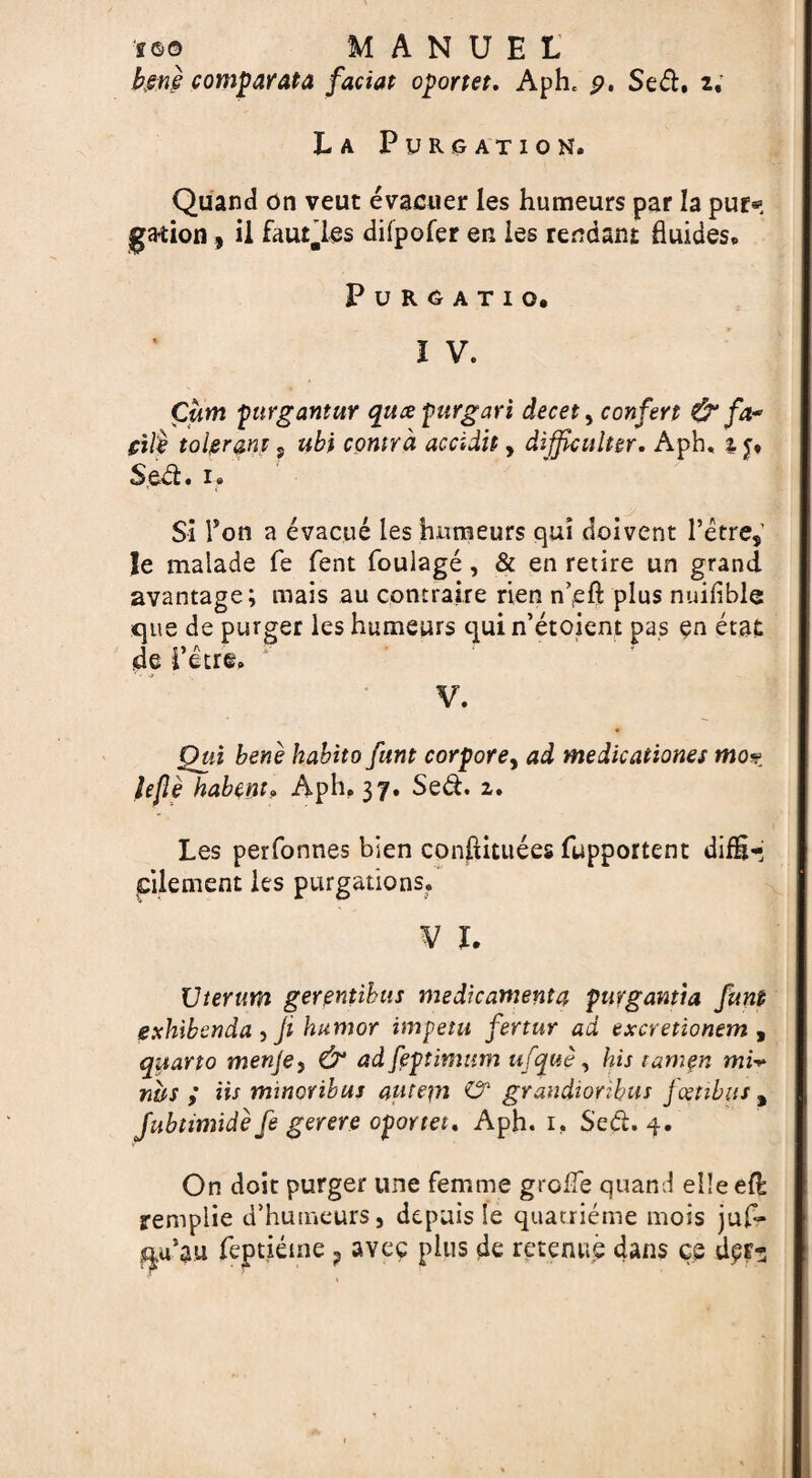 •f<s© MANUEL bene comparata faciat oportet, Aphe p. Sed. z. La Purgation. Quand on veut evacuer les humeurs par la pur* ga-tion, ii fautles difpofer en les rendant fluides. PuRGATIQ. I V. Cum purgantur qucepurgari decet, confert & fa* gile tolerant, ubi contra accidit, difficulter. Aph, % Sed. 1. Si Ton a evacue les humeurs qui doivent l’etre, le malade fe fent fouiage, & en retire un grand avantage; mais au contraire rien n^eft plus nuilible que de purger les humeurs quin’etoient pas en eta£ <de i’urfc. V. Qui bene habito funt corpore, ad medicaiiones mo% lefie habem. Aph. 37. Sed. 2. Les perfonnes bien conftittiees fupportent difH^ pilement les purgations. V I. XJterum gerentibas medkamenta puvgantia funt exhibenda , Ji humor imp eta fertur ad excretionem , quarto rnenje, & ad [optimum ufque, his tamgn mi* ws ; Us mmoribus autepi O' grandiorthus jcetibits # Jubtimide fe gerere oportet. Aph. 1. Sed. 4. On doit purger une femme groiTe quand elleefl remplie d’humeurs, depuis Se quatrieme mois juf- qu’au feptieme ? aveg plus de retenue dans ce dptz