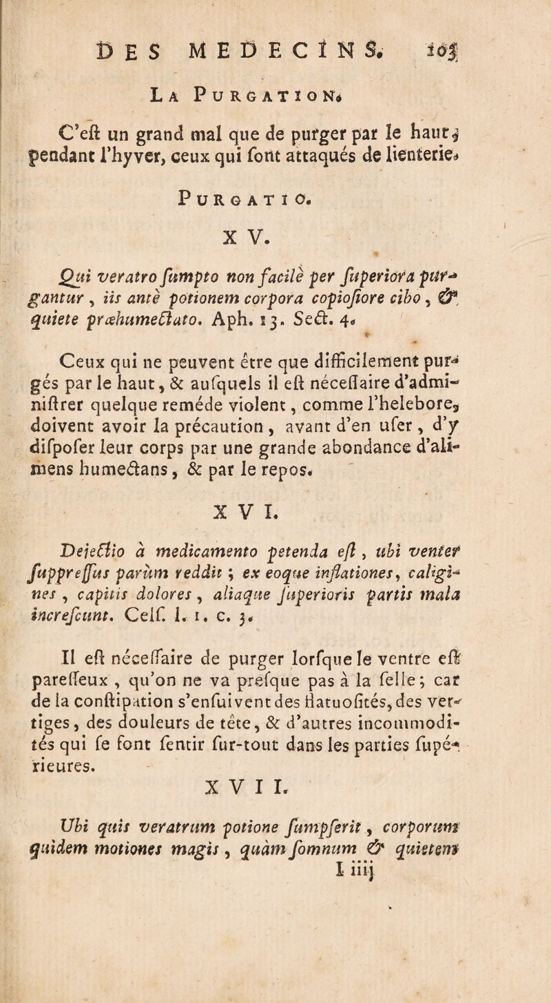 C’eft un grand mal que de pufger par le haur^ pendant 1’hyver, ceux qui font attaques de lienterie* PURGATIO, X V. % Qui veratro fitmpto non facile per fuperiora pur* gantur , Us ante potionem corpora copiofiore cibo, quiete prcehumeftuto. Aph. 13. Sed. 4. * Ceux qui ne peuvent etre que difficilement pur-* ges par le haut, & aufquels il eft neceftaire d’admi- niftrer quelque remede violent, comme Thelebore, doivent avoir la precaution , avant d’en ufer, d’jr difpofer leur corps par une grande abondance d’ali- niens humedans, & par Ie repos. XVI. Dejetfio a medicamento petenda e(l, ubi venter fupprejfus parum reddit; ex eoque infiationes, caligi- nes , capitis dolores , aliaque Juperioris partis mala increfcunt. Celf. 1. 1. c. 3. II eft neceftaire de purger Iorfque le ventre efl parefteux , qu’on ne va prefque pas a la Celle; car de la conftipation s’enfui vent des llatuofites, des ver* tiges, des douleurs de tete, & d’autres incommodi- tds qui fe font fentir fur-tout dans les parties fupe* rieures. XVII. Ubi quis veratrum potione fumpferit, corporum quidem motiones magis, qudm fomnum & quistem I iiij