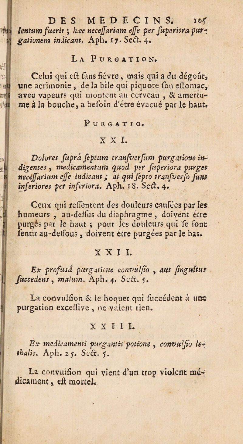 D E S MEDECINS, is* lentumfuerit; to neceffariam effe per fuperiora pur- gationem indicant, Aph. 17. Sed. 4. La Purgation. Celui qui eft fans fievre, mais qui a du degoufj, une acrimonie , de la bile qui piquote fon eftomac* avec vapeurs qui montent au cerveau , & amertu- me a la bouche, a befoin d'etre evacue par le haut* Purgatio. XXL Dolores fupra feptum tranfverfum purgatione in- dig ernes , medicamentum quod per fupersora purges neceffarium effe indicant; at qui fepto tranfverfo funs inferiores per inferiora, Aph. 18. Sed. 4. Ceux qui reftentent des douleurs caufees par Ies (humeurs , au-delfus du diaphragme , doivent etre purges par le haut ; pour ies douleurs qui fe font ientir au-deflbus, doivent etre purgees par le bas. XXII. Ex profusd purgatione convulfio , aut jinguftus fuccedens , malum, Aph* 4. Sed. 5. La convulfton & le hoq.uet qui fuccedent a une purgation exceftive , ne valent rien. XXIII. Ex medicamenti purgantis potions , convuljio le~ thalis. Aph. 2 y. Sed. 5. La convuifion qui vient d’un trop violent me* dicament* eftmorteh