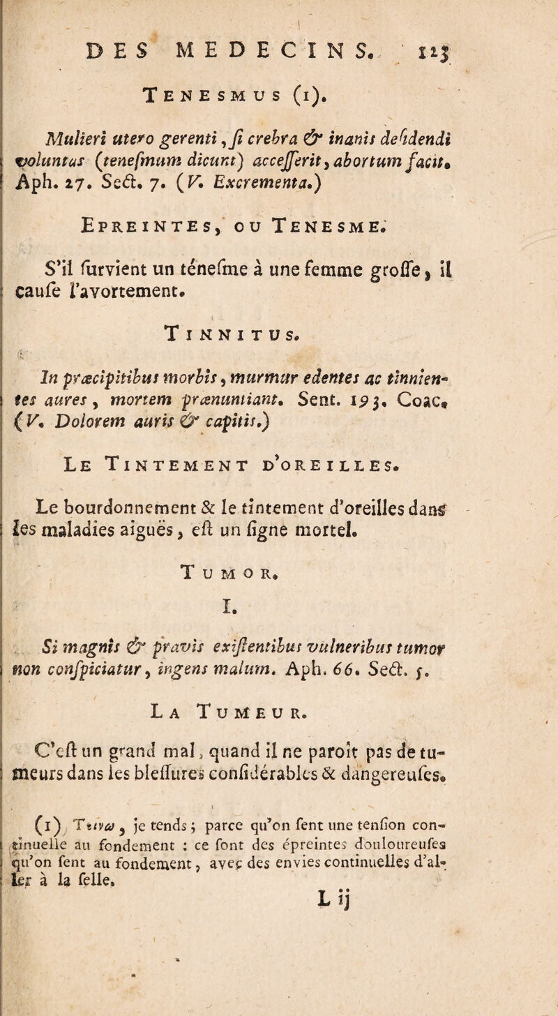 DES MEDECINS. nj Tenesmus (i). Mulieri utero gerenti ,Ji crehra & inanis decidendi volumes (tenefmum dicunt) acceJferit>abortum facil» Aph. 27. Sed. 7. (V\ Excrementa,) Epreintes, ou Tenesme. S’ii furvient un tenefme a une femme groffe, il caufe Tavortement. Tinnitus, \V In pyaciphibtts morbis, murmur edentes ac tinnien* tes aures, mortem prcenumiant. Sent. Coac, ( V. Dolorem auris & capitis.) LE TlNTEMENT DOREILLES. Le bourdonnement & Ie tintement d’oreilles dans les maladies aigues} eft un figne mortel. Tumor, I. Si magnis & pravis exijlentibus vulneribus tumor non confpiciatur, ingens malum. Aph. 66. Sed. y. La Tumeur. C’cft un grand mal, quand il ne paroit pas de tu- flieurs dans ies bleftures confiderabks & dangereufes* % ' - l , 'v (i) Tuva^ je tends; parce qu’on fent une tenfion con- tinuelle au fondement : ce font des epreintes douloureufea qu’on fent au fondement, avee des envies continuelles d’al- kr a la Telle, L tj