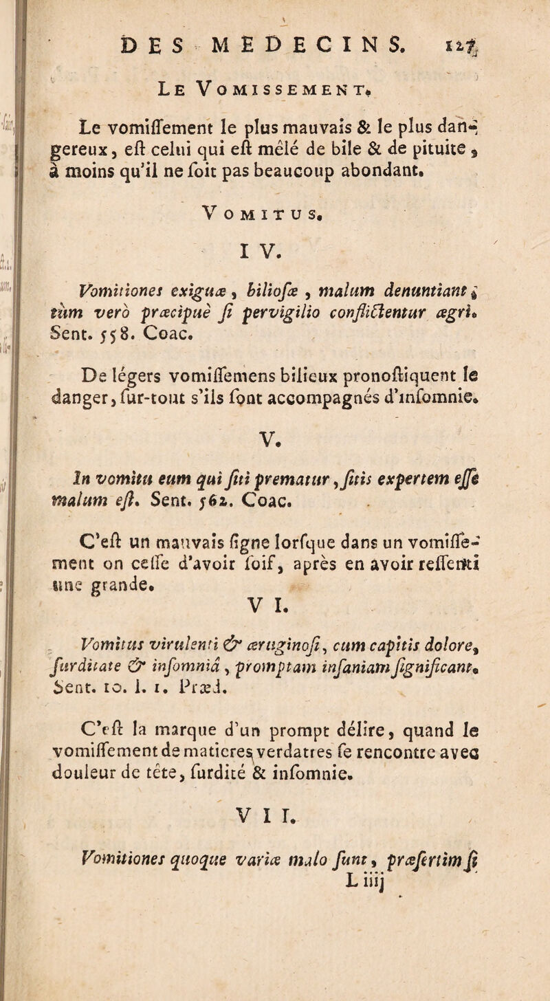 DES MEDECINS. Le Vomissement, 11% Le vomiflement le plus mauvais & le plus dan*- gereux, eft celui qui eft mele de bile & de pituite 9 a moins qu’il ne foit pas beaucoup abondant. V O M I T U S. I V. Vomitiones exiguee, biliofe , malum detwntiant j T/ero preecipue ft pervigilio confliClentur agrh Sent. 558. Coac. De legers vomiflemens bilieux pronoftiquent le danger, fur-tout s’ils foot accompagnes d’infomnie* V. In vom'itit eum qui ftti prematur,fttis expertem ejjk malum eft* Sent. Coac. C’eft un mauvais (igne Iorfque dans un vomtfte- ment on celfe d’avoir foif, apres en avoir reftem* tme grande. V I. Vomitus virulsmi & aniginofi, cum capitis dolore% furditate & infomma , promptam infaniamfignificant* Sent. to. i. 1. PrseJ. CVft la marque d’un prompt delire, quand le vomiftementdematicre^verdatres fe rencontre avea douieur de tete, furdite & infomnie. v i r. Vomitiones quoqiie varies malo funt9 preefertimft L iiij