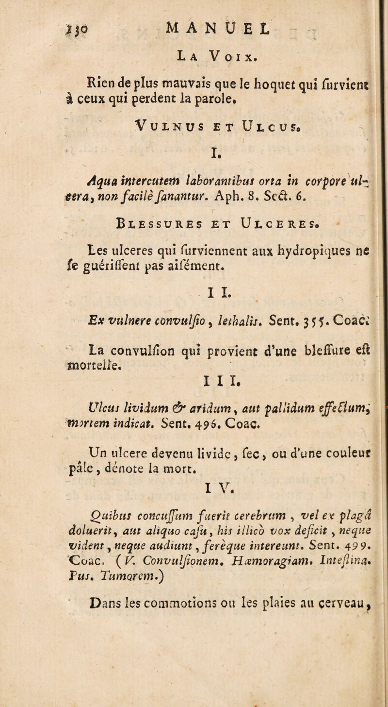 La V o i x. Rien de plus mauvais que Ie hoquet qui furvienj a ceux qui perdent la parole* VULNUS E T ULCUS* I. Aqua intercutem labor antibus orta in corpore ul- esra, non facile fanantur. Aph. 8. Se&. 6. Blessures et Ulceres. Les ulceres qui furviennent aux hydropiques ne fe guerifiem pas aifement. I I. Ex vulmre convuljio, lethalis. Sent. 3 $ Coac. La convuliion qui provient d’une blefTure eft snortelle. I I I. Ulcus lividum & aridum > aut -pallidum ejfetiumi mirtem indicat. Sent. 496. Coac. Un ulcere devenu livide , fee > ou d’une couleur pale , denote ia mort. I V. Quibits concujfum fmerit cerebrum , vel ex plagd doluerit, aut aliquo cajii, his illico vox deficit , neque vident, neque audiunt, fereque intereunt. Sent. 49 9. Coac. ( V. Convulfionem. Hxmoragiam. lntefiina. Pus. Tumorem.) Dans les coaimotions on les plaies au cerveau,