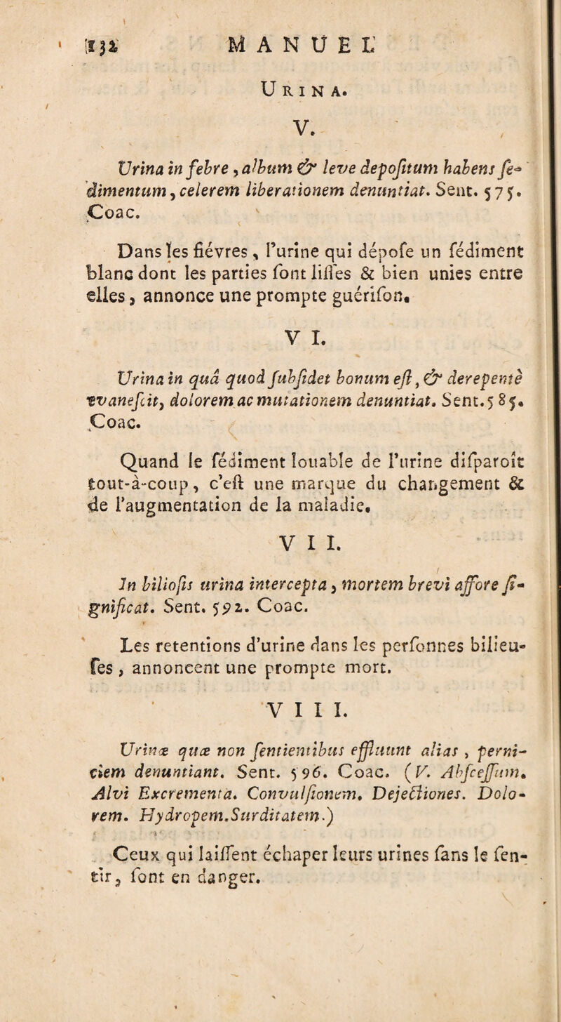 \ • tf )X MANUEL1 U R I N A. v. XJrina in febre, album & leve depofitum habens fe* dimentum, celerem liberationem denuntiat. Sent. 575. Coac. * t Dans lies fievres, Purine qui depofe un fediment blanc dont les parties font lilies & bien unies entre elies, annonce une prompte guerifon. V I. XJrina in qua quod fubjidet bonum efl ,& derepente vvanefcit) dolorem ac mittationem denuntiat. Sent.5 85. Coac. Quand le fediment louable de Purine difparok fcout-a-coup, c’cft une marque du changement Sc de Paugmentation de la maiadie. V I I. In biliofis urina intercept a 5 mortem brevi ajjore f- gnificat. Sent. 591. Coac. Les retentions d’urine dans les perfonnes billeu- fes , annoneent une prompte mort. VIII. Urinx quce non fentientibus ejflmtnt alias , penri- ciem demintiant. Sent. 596. Coac. (V. Abfcejfum• Alvi Excrementa. Convulfionem. Dejebiiones. Dolo- rem. Hydropem.Surditatem.) / v v . . Ceux qui Iailfent cchaper leurs urines fans le fen- fcir3 font en danger.