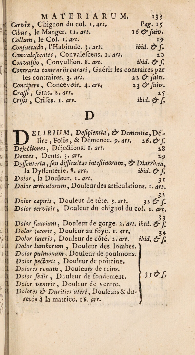 materiarum. Cervix, Chignon du col. i.arr. Tag. if Okwr, le Manger. 11. arr. 16 0“ fttiv. Co//«m, le Col. 1. arf. Confuetudo, l’Habitude. 3. arr. ibid. & f. Convalefcentes, Convalefcens. 1, arf. 20 Convulfio , Convulfion. 8. arr. i&ii. & f. Contraria contrariis curari, Guerir les contraires par les contraires. 3. iz & fuiv. Concipere, Concevoir. 4. arr* 23 & fuiv. CraJJi, Gfas. 2. art. if , Crifes. 1. arr. ifcid. f. D DELIRIUMy Defipientia, & Dementia, De- lire j Folie, & Demence. 9. art. 26.&f. Dejefiiones, Deje&ions. 1. arr. 28 Dentes , Dents. 3. arr, 29 Dyjfenteria ,feu difficultas iv.tejlinorum, €5“ Diarrhxay la Dyflenterie. 8. ibid. Do/or , la Douleur. 1. <77?. 3 r Do/or articulorum, Douleur des articulations, i.art. 32. Dolor capitis , Douleur de tete. 3. art, 31 & f. Dolor cervicis, Douleur du chignol du col. 1. art, 3 3 Dolor faucium, Douleur de gorge, z.art, ibid, &JI Dolor jecoris , Douleur au foye. 1. art. Dolor lateris, Douleur de cote. z,art. Dolor lumborum , Douleur des lombes. Dolor pultnortum, Douleur de poulmons. Dolor pecloris , Douleur de poitrine. Dolores renum , Douleurs de reins. Dolor fedis , Douleur de fond; nient. Dolor ventris, Douleur de ventre. Dolores & Durities uteri, Douleurs & da¬ mes a la matrice. x6. 4