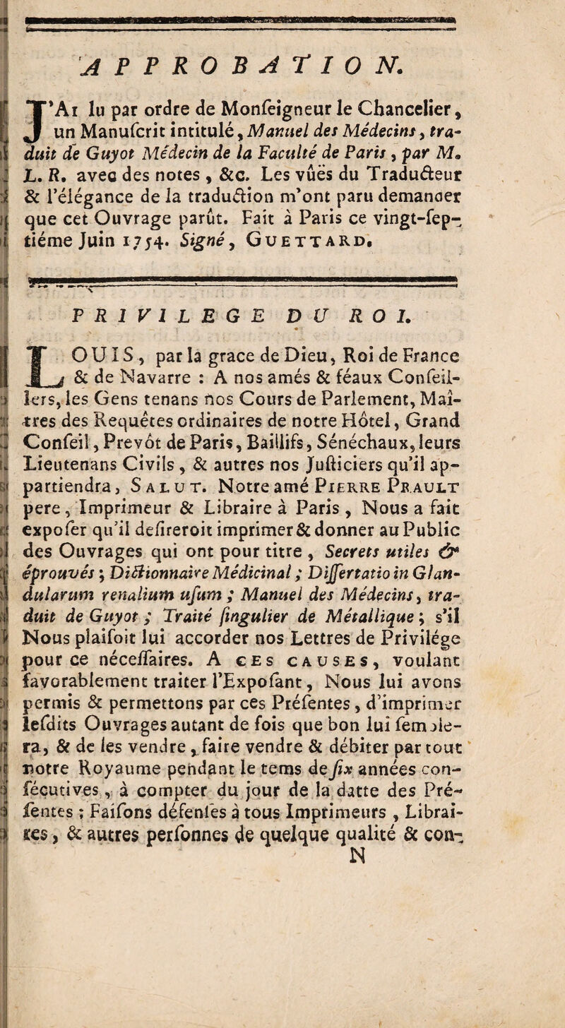 J*Ai lu par ordre de Monfeigneur le Chancelier, un Manufcrit intitule,Manuel des Medecins, tra- duit de Guyot Medecin de la Faculte de Paris , par M, jL. R. avec des notes , &c. Les vues du Tradu&eur & l’eiegance de la tradu&ion m’ont partt demanoer que cet Ouvrage parut. Fait a Paris ce vingt-fep- tieme Juin i ;j4. Signe, Guettard. PRIVILEGE DU R O I. LOUIS, par la grace de Dieu, Roi de France & de Navarre : A nos ames & feaux Confeii- lers,les Gens tenans ftos Cours de Parlement, Mat¬ ures des Requetes ordinaires de notre Hotel, Grand Confeil, Prevot de Paris, Baillifs, Senechaux, leurs Lieutenans Civils , & autres nos Jufticiers qu’il ap- partiendra, Salut. Notream£ Pierre Prault pere, Xmprimeur & Libraire a Paris, Nous a fait expofer qu’il defireroit imprimer&donner auPublic des Ouvrages qui ont pour titre , Secrets utiles & eprouves; Dittionnaire Medicinal; DiJJertatio in Glan- dulantm renalium ttfum ; Manuel des Medecins, tra- duit de Guyot ; Traite fwgulier de Metallique ; s’il Nous plaifoit lui accorder nos Lettres de Privilege pour ce nece/Taires. A ces causes, voulant favorablement traiter FRxpofant, Nous lui avons permis & permettons par ces Prefentes, d’imprimer lefdits Ouvrages autant de fois que bon luifenule- ra, & de les vendre, faire vendre & debiter par tout rsotre Royaume pendant le terns de fix annees con- fecutives, a compter du jour de la datte des Pre¬ fentes ; Faifons defenfes a tous Imprimeurs , Librai- ses, 8c autres perfonnes de quelque qualite & con- N