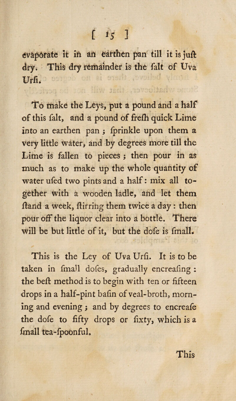 evaporate it in an earthen pan till it is juft dry. This dry remainder is the fait of Uva Urfi. To make the Leys, put a pound and a half of this fait, and a pound of frefh quick Lime into an earthen pan ; fprinkle upon them a very little water, and by degrees more till the Lime is fallen to pieces •> then pour in as much as to make up the whole quantity of water ufed two pints and a half: mix all to¬ gether with a wooden ladle, and let them ftand a week, ftirring them twice a day : then pour off the liquor clear into a bottle. There will be but little of it, but the dofe is fmall- - ’ v ; . . * »- -- This is the Ley of Uva Urfi. It is to be taken in fmail dofes, gradually encreafing ; the beft method is to begin with ten or fifteen drops in a half-pint bafin of veal-broth, morn¬ ing and evening ; and by degrees to encreafe the dofe to fifty drops or fixty, which is a fmall tea-fpoonfuL This