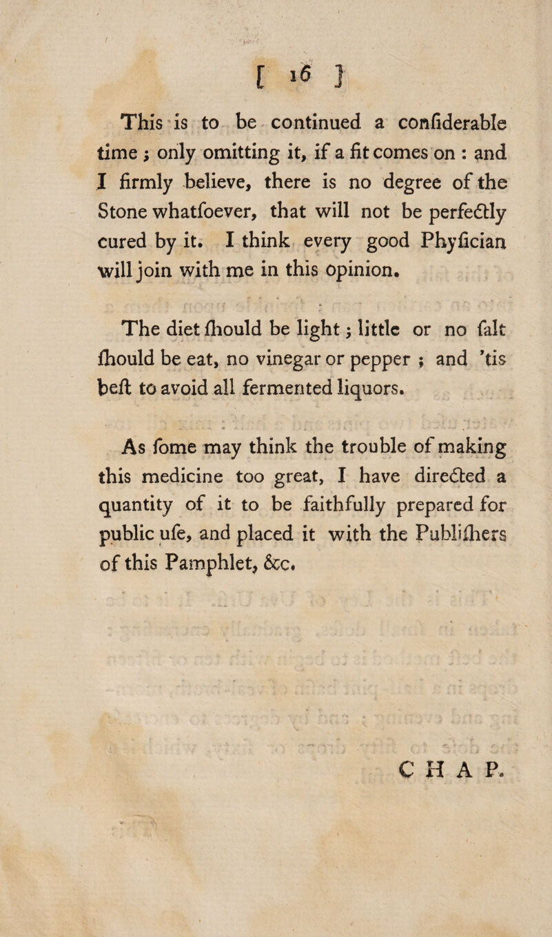 f ■« 3 This is to be continued a confiderable time ; only omitting it, if a fit comes on : and I firmly believe, there is no degree of the Stone whatfoever, that will not be perfectly cured by it. I think every good Phyfician will join with me in this opinion. The diet fliould be light; little or no fait Ihould be eat, no vinegar or pepper ; and ’ti$ bed: to avoid all fermented liquors. \ - ■ ■ - - »- - • As fome may think the trouble of making this medicine too great, I have directed a quantity of it to be faithfully prepared for public ufe, and placed it with the Fublifiiers of this Pamphlet, &c.