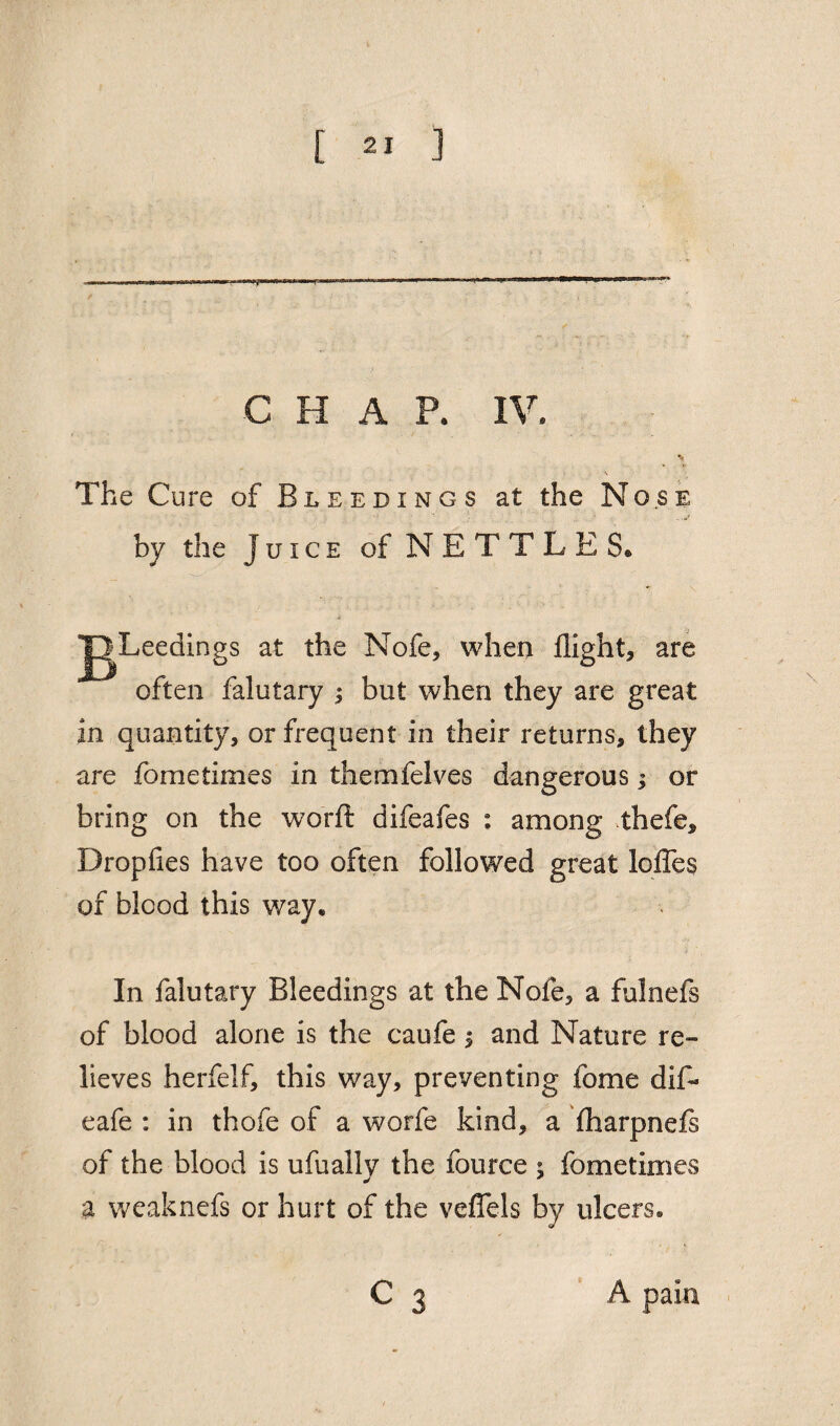 C H A P. IV. The Cure of Bleedings at the Nose by the Juice of NETTLE S. s at the Nofe, when flight* are often falutary * but when they are great in quantity, or frequent in their returns, they are fometimes in themfelves dangerous; or bring on the worft difeafes : among thefe, Dropfies have too often followed great lofles of blood this way. In falutary Bleedings at the Nofe, a fulnefs of blood alone is the caufe $ and Nature re¬ lieves herfelf, this way, preventing fome difl¬ ea fe : in thofle of a worfe kind, a fharpnefs of the blood is ufually the fource ; fometimes a weaknefs or hurt of the veflels by ulcers. A pain