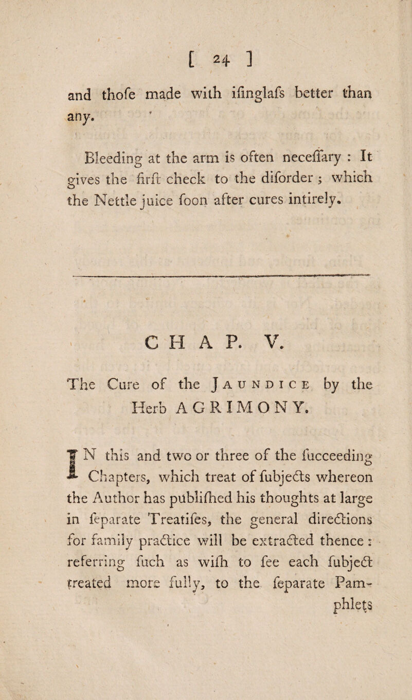 and thofe made with ifinglafs better than any. 1 ■' • - Bleeding at the arm is often necefiary : It gives the fir ft check to the diforder; whictx the Nettle juice foon after cures intirely. C H A P. V. The Cure of the Jaundice by the Herb AGRIM O N Y. IN this and two or three of the fucceeding Chapters, which treat of fubjedts whereon the Author has puhlifhed his thoughts at large in feparate Treaiifes, the general directions for family pradtice will be extracted thence : referring fuch as with to fee each fubjedt treated more fully, to the. feparate Pam- phle|S