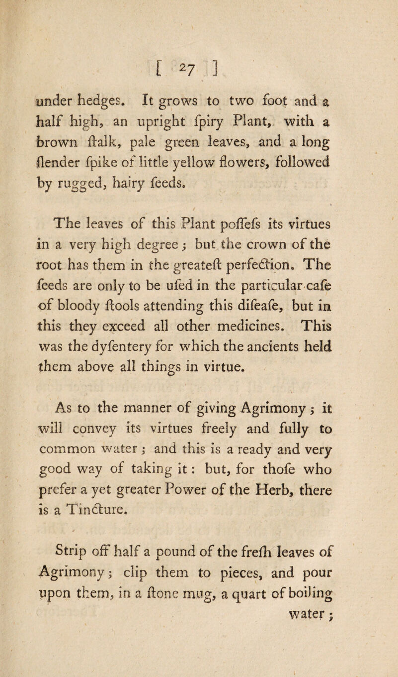 under hedges. It grows to two foot and a half high? an upright fpiry Plant, with a brown ftalk, pale green leaves, and a long {lender fpike of little yellow flowers, followed by rugged, hairy feeds, & The leaves of this Plant poflefs its virtues in a very high degree ; but the crown of the root has them in the greateft perfection. The feeds are only to be ufed in the particular cafe of bloody ftools attending this difeafe, but in this they exceed all other medicines. This was the dyfentery for which the ancients held them above all things in virtue. As to the manner of giving Agrimony $ it will convey its virtues freely and fully to common water; and this is a ready and very good way of taking it: but, for thofe who prefer a yet greater Power of the Herb, there is a TmClure. Strip off half a pound of the frelh leaves of Agrimony; clip them to pieces, and pour upon them, in a ftone mug, a quart of boiling water;