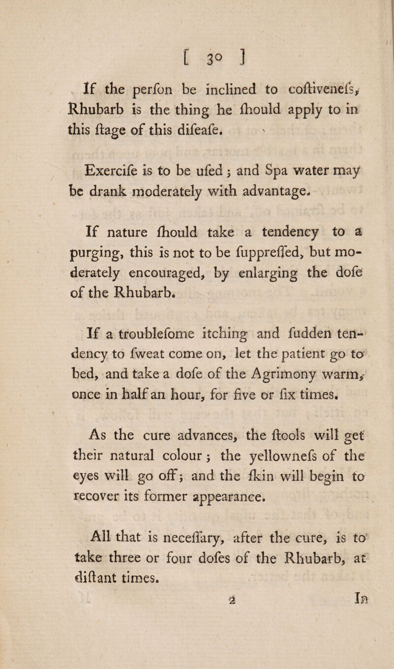 [ 3° ] If the perfon be inclined to coftivenefs. Rhubarb is the thing he fhould apply to in this ftage of this difeafe. Exercife is to be ufed ; and Spa water may be drank moderately with advantage. If nature fhould take a tendency to a purging, this is not to be fupprefled, but mo¬ derately encouraged, by enlarging the dole of the Rhubarb, If a troublefome itching and fudden ten¬ dency to fweat come on, let the patient go to bed, and take a dofe of the Agrimony warm,” once in half an hour, for five or fix times. As the cure advances, the ftools will get their natural colour; the yellownefs of the eyes will go oft; and the fkin will begin to recover its former appearance. All that is necefiary, after the cure, is to take three or four dofes of the Rhubarb, at diftant times. In •2