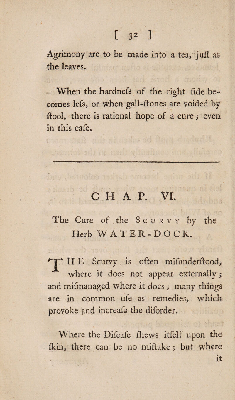 Agrimony are to be made into a tea, juft as the leaves. When the hardnefs of the right fide be¬ comes lefs, or when gall-ftones are voided by ftool, there is rational hope of a cure $ even in this cafe. CHAP. VI. The Core of the Scurvy by the Herb WATER-DOCK. T H E Scurvy is often mifunderftood, where it does not appear externally; and mifmanaged where it does j many things are in common ufe as remedies, which provoke and increafe the diforder. ♦ . \' Where the Difeafe fhews itfelf upon the (kin, there can be no miftake; but where it