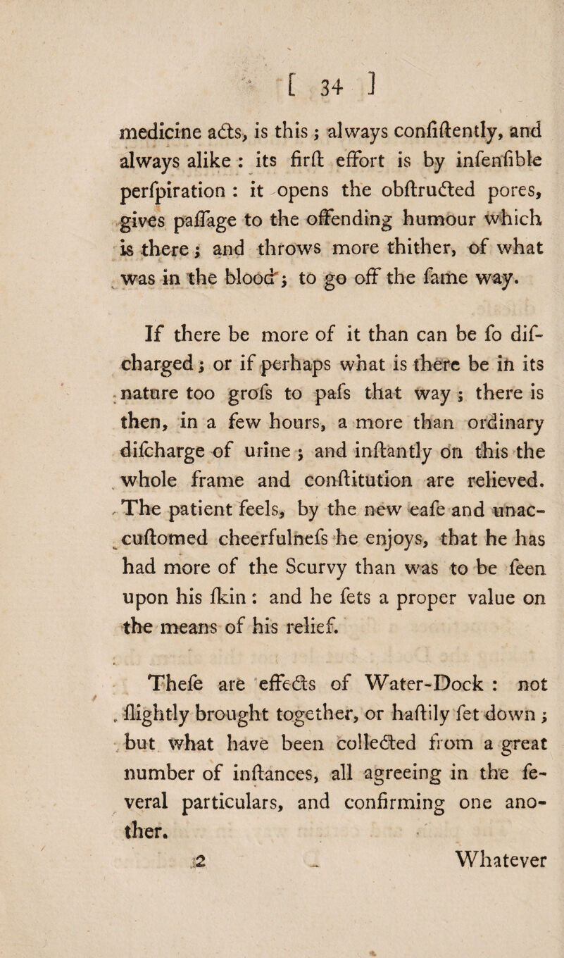 medicine adts, is this; always confidently, and always alike : its firfi: effort is by infenfibte perfpiration : it opens the obftrudted pores, gives paffage to the offending humour which is there; and throws more thither, of what was m the bloody to go off the fame way. If there be more of it than can be fo dif- charged; or if perhaps what is there be in its nature too grofs to pafs that way ; there is then, in a few hours, a more than ordinary difcharge of urine * and inftantly on this the whole frame and conftitution are relieved. . The patient feels, by the new eafe and unac- cuftomed cheerfulnefs he enjoys, that he has had more of the Scurvy than was to be leen upon his fldn: and he fets a proper value on the means of his relief. Thefe are effefts of Water-Dock : not „ flightly brought together, or haftily fet down ; but what have been collected from a great number of inftances, all agreeing in the fe~ veral particulars, and confirming one ano¬ ther. •2 ^ Whatever