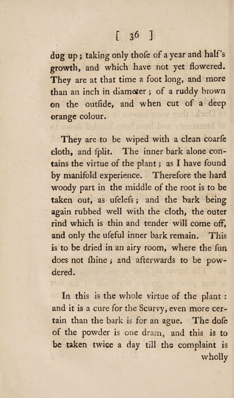 [ 3« ] it ' dug up; taking only thofe of a year and half's growth, and which have not yet flowered. They are at that time a foot long, and more than an inch in diameter ; of a ruddy brown on the outfide, and when cut of a deep orange colour. They are to be wiped with a clean coarfe cloth, and fplit. The inner bark alone con¬ tains the virtue of the plant; as I have found by manifold experience. Therefore the hard woody part in the middle of the root is to be taken out, as ufelefs; and the bark being again rubbed well with the cloth, the outer rind which is thin and tender will come off, and only the ufeful inner bark remain. This is to be dried in an airy room, where the fun does not fliine * and afterwards to be pow¬ dered. In this is the whole virtue of the plant : and it is a cure for the Scurvy, even more cer¬ tain than the bark is for an ague. The dofe of the powder is one dram, and this is to be taken twice a day till the complaint is wholly