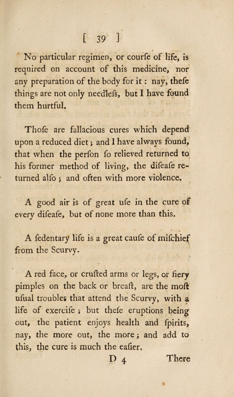 No particular regimen, or courfe of life, is required on account of this medicine, nor any preparation of the body for it: nay, thefe things are not only needlefs, but I have found them hurtful. Thofe are fallacious cures which depend upon a reduced diet; and I have always found, that when the perfon fo relieved returned to his former method of living, the difeafe re¬ turned alfo ; and often with more violence. A good air is of great ufe in the cure of everv difeafe, but of none more than thisa 1 * ;  \ A fedentary life is a great caufe of mifchief from the Scurvy. . \ -v A red face, or crufted arms or legs, or fiery pimples on the back or bread:, are the moft i ufual troubles that attend the Scurvy, with a life of exercife ; but thefe eruptions being out, the patient enjoys health and fpirits, nay, the more out, the more; and add to this, the cure is much the eafier. D 4 There \