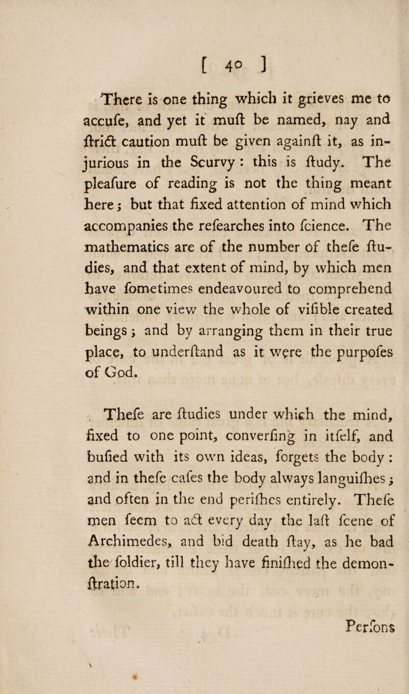 There is one thing which it grieves me to accufe, and yet it muft be named, nay and ftridt caution muft be given againft it, as in¬ jurious in the Scurvy : this is ftudy. Th£ pleafure of reading is not the thing meant here; but that fixed attention of mind which accompanies the refearches into fcience. The mathematics are of the number of thefe ftu- dies, and that extent of mind, by which men have fometimes endeavoured to comprehend within one view the whole of vifible created beings; and by arranging them in their true place, to underftand as it were the purpofes of God. , Thefe are ftudies under which the mind, fixed to one point, converfing in itfelf, and bulled with its own ideas, forgets the body : and in thefe cafes the body always languilhes; and often in the end perifhes entirely. Thefe men feem to a£t every day the laft feene of Archimedes, and bid death ftay, as he bad the foldier, till they have finifhed the demon- ftration. Perfons i