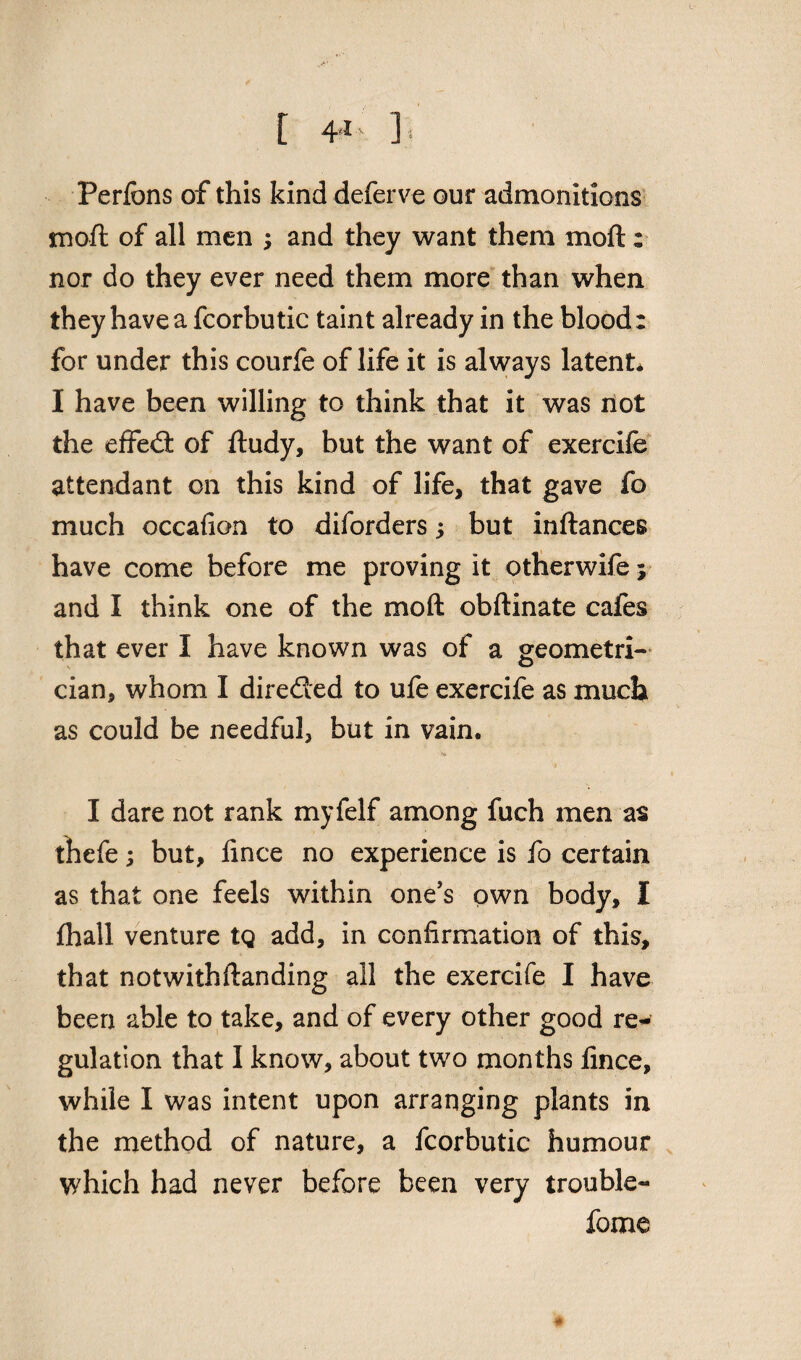 Perfons of this kind deferve our admonitions moft of all men ; and they want them moft: nor do they ever need them more than when they have a fcorbutic taint already in the blood: for under this courfe of life it is always latent* I have been willing to think that it was not the effed of ftudy, but the want of exercife attendant on this kind of life, that gave fo much occafion to diforders; but inftances have come before me proving it otherwife; and I think one of the moft obftinate cafes that ever I have known was of a geometri¬ cian, whom I direded to ufe exercife as much as could be needful, but in vain. I dare not rank myfelf among fuch men as thefe; but, fince no experience is fo certain as that one feels within one's own body, I fhall venture tg add, in confirmation of this, that notwithftanding all the exercife I have been able to take, and of every other good re-' gulation that I know, about two months fince, while I was intent upon arranging plants in the method of nature, a fcorbutic humour which had never before been very trouble- feme