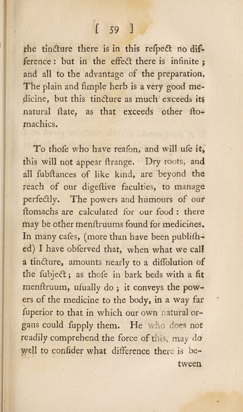 the tindure there is in this refped no dif¬ ference : but in the effect there is infinite ^ and all to the advantage of the preparation* The plain and fimple herb is a very good me¬ dicine, but this tindure as much exceeds its natural ftate, as that exceeds other fto« machics. To thofe who have reafon, and will ufe it> a this will not appear ftrange. Dry roots, and all fubftances of like kind, are beyond the reach of our digeftive faculties, to manage perfedly. The powers and humours of our ftomachs are calculated for our food : there may be other menftruums found for medicines. In many cafes, (more than have been publish¬ ed) I have obferved that, when what we call a tindure, amounts nearly to a diffolution of the fubjed; as thofe in bark beds with a fit menftruum, ufually do ; it conveys the pow¬ ers of the medicine to the body, in a way far fuperior to that in which our own natural or¬ gans could fupply them. He who does not readily comprehend the force of this, may do well to confider what difference there is be¬ tween