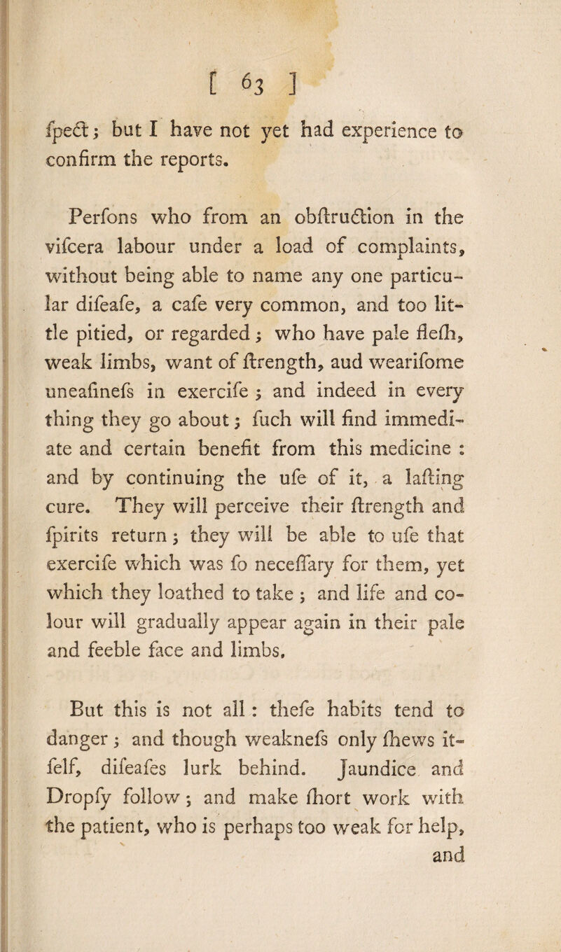 [ ] fpedt; bat I have not yet had experience to confirm the reports. Perfons who from an obflrudtion in the vifcera labour under a load of complaints, without being able to name any one particu¬ lar difeafe, a cafe very common, and too lit¬ tle pitied, or regarded; who have pale flefh, weak limbs, want of ftrength, aud wearifome uneafinefs in exercife i and indeed in every thing they go about $ fuch will find immedi¬ ate and certain benefit from this medicine : and by continuing the ufe of it, a Lifting cure. They will perceive their flrength and fpirits return; they will be able to ufe that exercife which was fo neceffary for them, yet which they loathed to take ; and life and co¬ lour will gradually appear again in their pale and feeble face and limbs. But this is not all: thefe habits tend to danger; and though weaknefs only fhews it- felf, difeafes lurk behind. Jaundice and Dropfy follow *, and make fhort work with the patien t, who is perhaps too weak for help, and