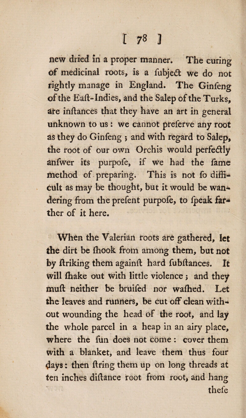 new dried in a proper manner. The curing of medicinal roots, is a fubjedt we do not rightly manage in England. The Ginfeng of the Eaft-Indies, and the Salep of the Turks, ate inftances that they have an art in general unknown to us: we cannot preferve any root as they do Ginfeng ; and with regard to Salep, the root of our own Orchis would perfectly anfwer its purpofe, if we had the fame method of preparing. This is not fo diffi¬ cult as may be thought, but it would be wan¬ dering from the prefent purpofe, to Ipeak far-* ther of it here. When the Valerian roots are gathered, let the dirt be ffiook from among them, but not by ftriking them againft hard fubftances. It Will fhake out with little violence; and they muft neither be bruifed nor wafhed. Let the leaves and runners, be cut off clean with¬ out wounding the head of the root, and lay the whole parcel in a heap in an airy place, where the fun does not come : cover them with a blanket, and leave them thus four days: then firing them up on long threads at ten inches diftance root from root, and hang thefe