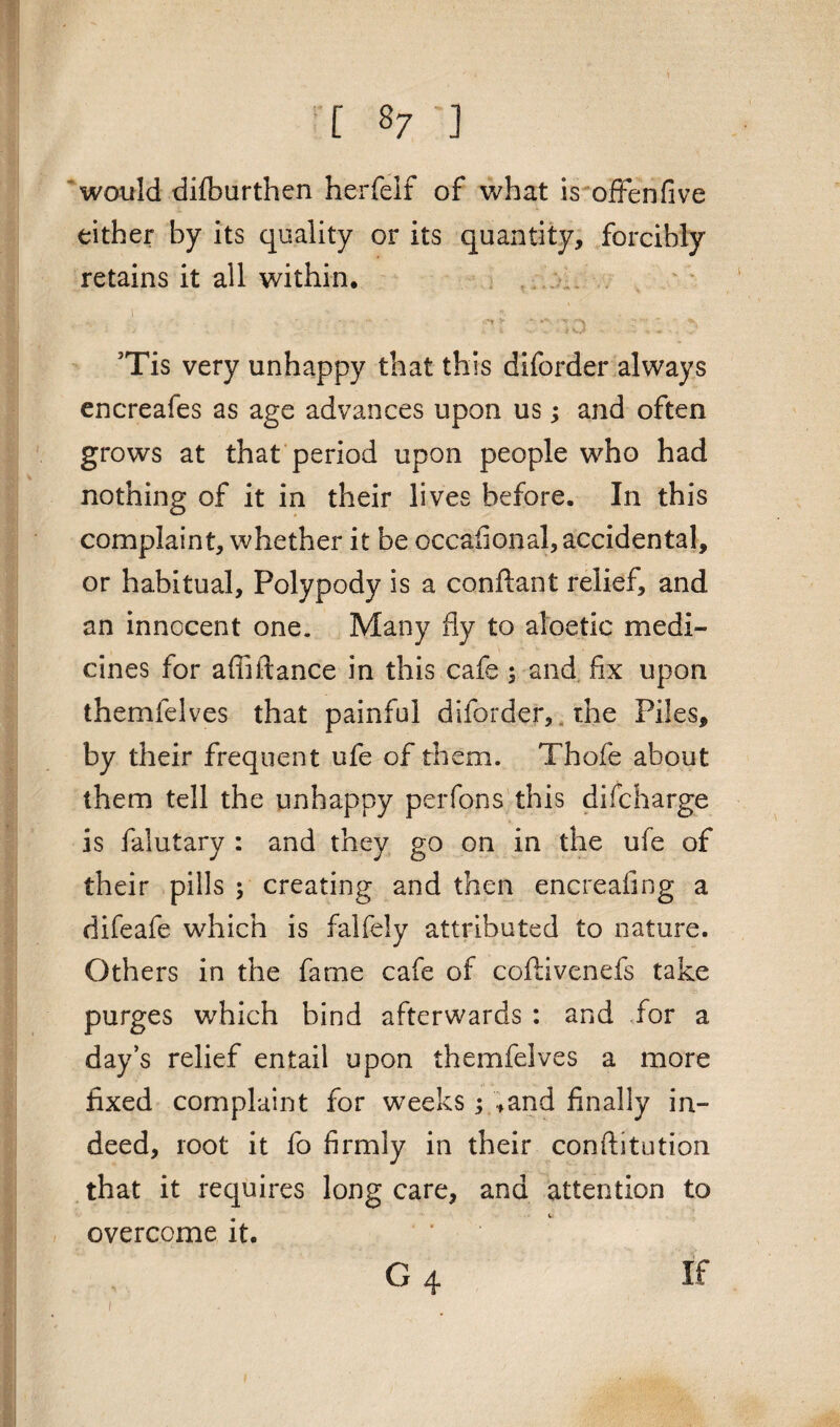 would difburthen herfelt of what is offenfive either by its quality or its quantity, forcibly retains it all within, i ' r .■ •, •., ; ; ' ;' ■* ' :'*r c: . r;; . :• 5Tis very unhappy that this diforder always encreafes as age advances upon us; and often grows at that period upon people who had nothing of it in their lives before. In this complaint, whether it be occafional, accidental, or habitual, Polypody is a conftant relief, and an innocent one. Many fly to aloetic medi¬ cines for afiiftance in this cafe ; and fix upon themfelves that painful diforder, the Piles, by their frequent ufe of them. Thofe about them tell the unhappy perfons this difcharge is falutary : and they go on in the ufe of their pills ; creating and then encreafing a difeafe which is falfely attributed to nature. Others in the fame cafe of coftivenefs take purges wrhich bind afterwards : and for a day’s relief entail upon themfelves a more fixed complaint for weeks; ,and finally in¬ deed, root it fo firmly in their conftitution that it requires long care, and attention to overcome it. G 4 If