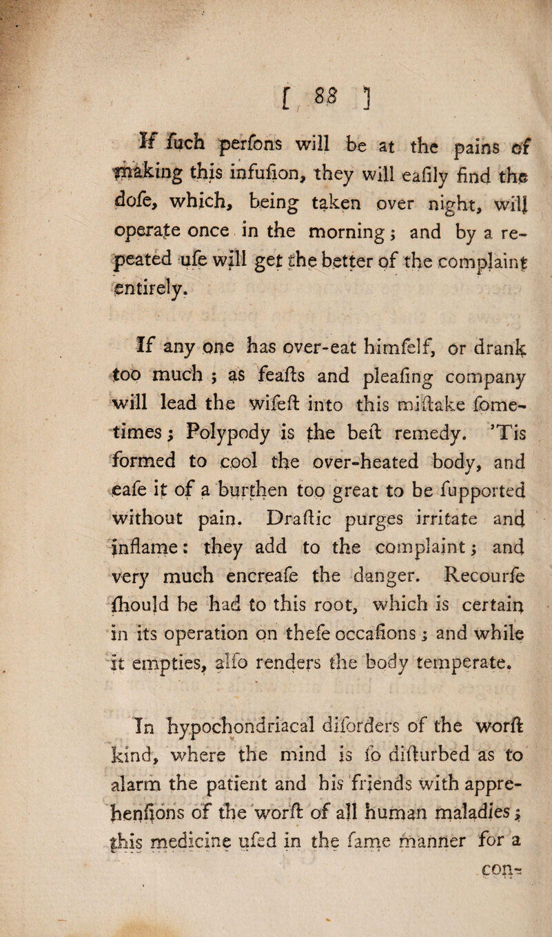 r, ss ] If foch perfonis will be at the pains of liiiaking this infufion, they will eafily find the dofe, which, being taken over night, wilj operate once in the morning; and by a re¬ peated ufe will get the better of the complaint entirely. If any one has over-eat himfelf, or drank too much 5 as feafts and pleafing company will lead the wifeft into this mi (lake fome- times; Polypody is the beft remedy. ’Tis formed to cool the over-heated body, and eafe it of a burthen top great to be fupported without pain. Draftic purges irritate and Inflame: they add to the complaint; and very much encreafe the danger. Recourfe fhould he had to this root, which is certain i in its operation on thefe occafions; and while it empties, alfo renders the body temperate. In hypochondriacal diforders of the worft kind, where the mind is (o difturbed as to alarm the patient and his friends with appre- henfions of the worft of all human maladies $ fhis medicine ufed in the fame manner for a COHr: I i