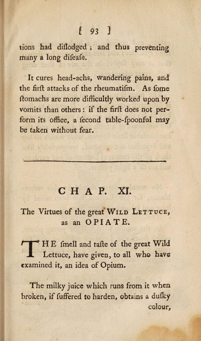 lions had diflodged ; and thus preventing many a long difeafee It cures head-achs, wandering pains, and the firft attacks of the rheum at ifm. As fome ftomachs are more difficultly worked upon by vomits than others : if the firft does not per¬ form its office, a fecond table-fpoonful may be taken without fear. CHAP. XL The Virtues of the great Wild Lettuce, as an OPIATE. T: H E fmell and tafte of the great Wild Lettuce, have given, to all who have examined it, an idea of Opium. * The milky juice which runs from it when broken, if fuffered to harden, obtains a dufky colour.