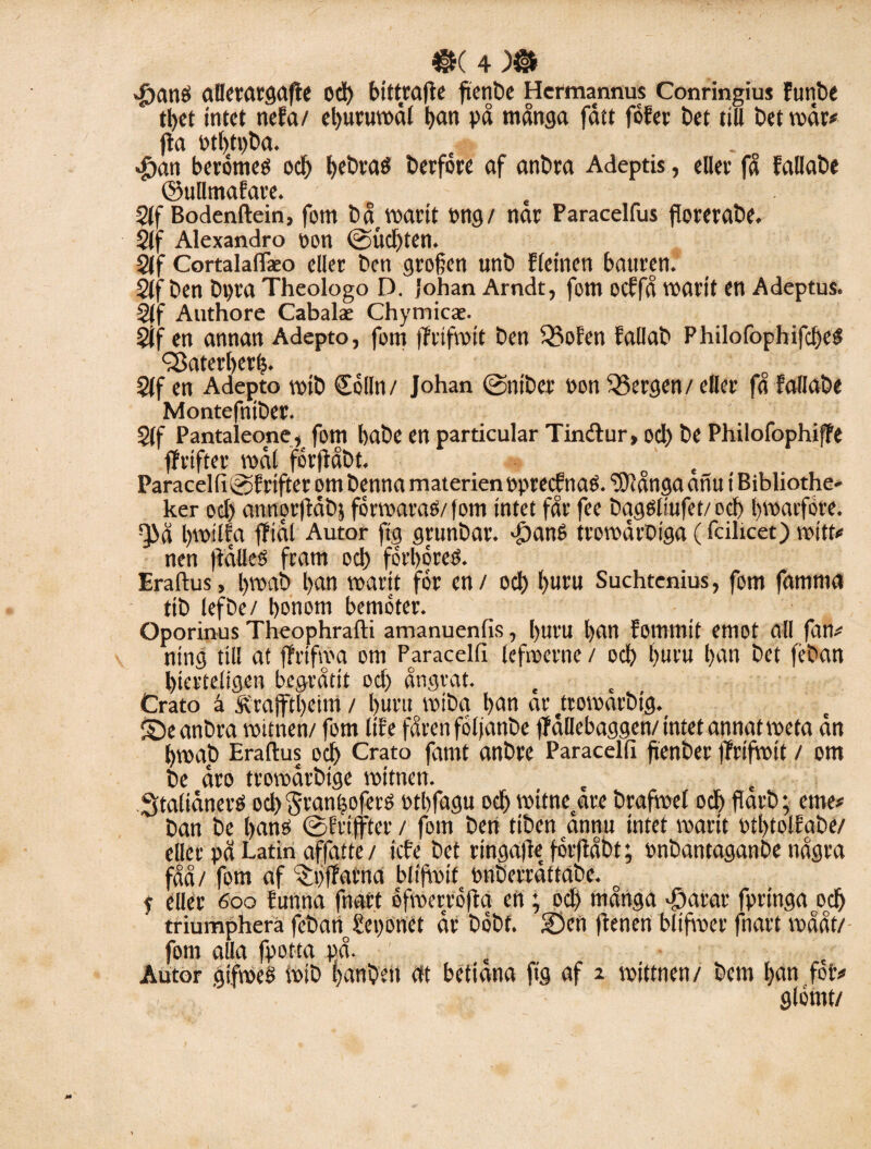 J)anö aDctatgafle Od) bittrafte ftenbe Hermannus Conringius Funbe tbct intet neFa/ cljuruwdt t>an på många fått föfer bet till bet mår# fta otbtpba. $an berömeo od) l>ebfaé berföre af anbra Adeptis, eller få Fallabe ©ullmafare. , 2(f Bodenftein, fom bå^marit ong/ nar Paracelfus forerabe. 2(f Alexandro pon @ud)ten. Slf Cortalaflko eller ben grofjen unb Fleinen bauren. 2(f ben bpra Theologo D. Johan Arndt, fom oeffå marit en Adeptus. 2jf Authore Cabalae Chymicae. 2if en annan Adepto, fom flrifmit ben 53oFen Fallab Philofophifcbeg QSaterberfj. 21 f ett Adepto mib delin/ Johan 0nibci' pon Bergen/ eller få Fallabe Montefniber. 5(f Pantaleone, fom babe en partieular Tinftur, od) be Philofophiffe ffrifter mål förjlåbt. o Paracelfi@Frtfterombenna materien pprecfnaö. ‘tOiångaatiu tBibliothe- ker od) annorflåbj förmaraé/ fom intet får fee bqgöliufet/ od) bvoaifore. Q>å Ijmilfa ffidl Autor ftg grunbar. ^anS tromårbiga (fcilicet) mitt# nen flålleS fram od) forbéreö. Eraftus, l>mab l)an roarit för en / ocb buru Suchtenius, fom fam ma tib tefbe/ honom bemöter. Oporinus Theophrafti amanuenfis, l)uru l)an Fomntit emot all fan# ning till at fFrtfma om Paracelfi lefmerne / ocb buru l)an bet féban bterteligen begråtit od) ångrat. Crato å Ärajftbeim / buru mibq ban ar ttomarbig. ® e anbra roittten/ fom lite fåren följanbe (Fållebaggen/ intet annat meta ån bmab Eraftus od) Crato famt anbre Paracelfi fienber flrifmit / om be åro tromårbige mitnen. Staliåneré od) 'Jranljofets Ptbfagu ocb mitnetare brafmel ocb farb • eme# ban be bans ©Frtffter / fom ben tiben ånnu intet marit PtbtolFabe/ eller på Latin affatte/ icfe bet ringafle förftåbt; Pnbantaganbe några fåå/ fom af $t)ffarna blifmit pnberråttabe. o p eller 600 Funna fnart öfmerröfta- ett; ocb många aparar fpringao0ocb triumphera feban^eponet år böbf. 2)en ftenen bl i fm er fnart mååt/ fom alla fpotta på. Autor gtfmeS roib banbétt at bettana ftg af 2 mittnen/ bem ban fot# , ’ glömt/
