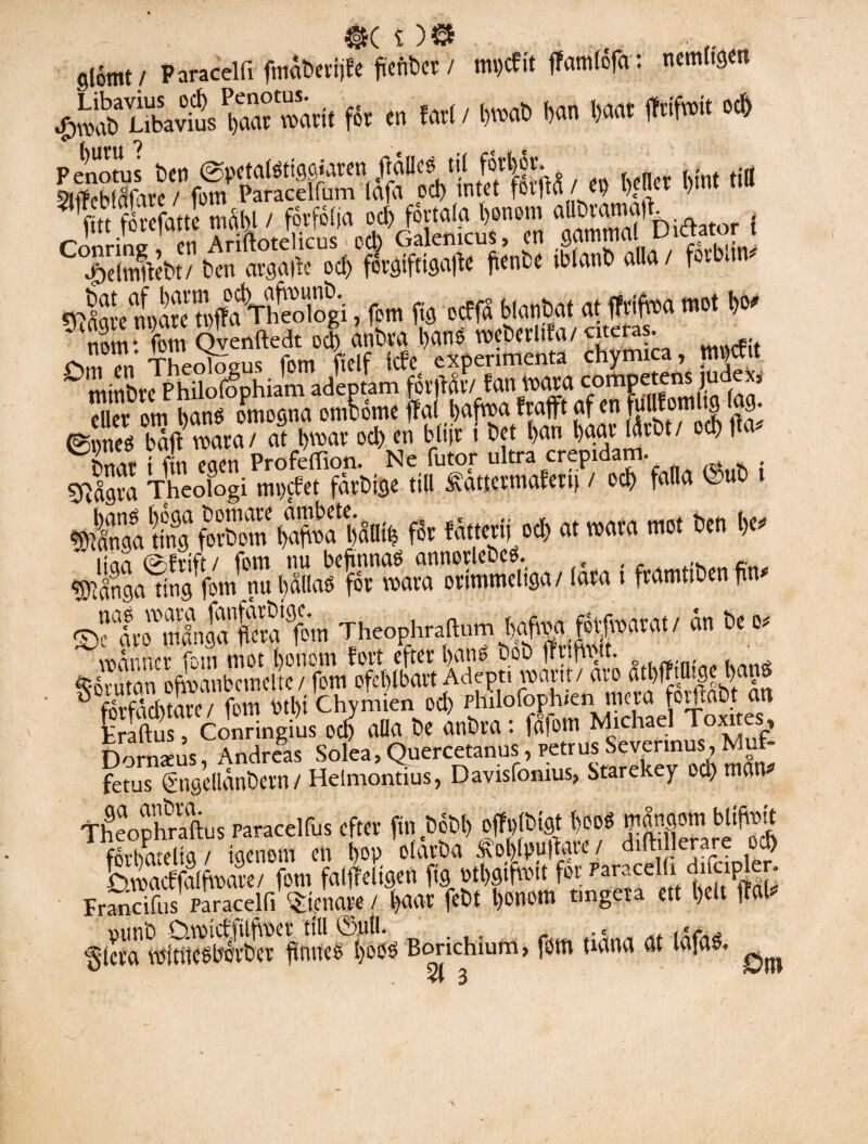 slomt/ Paracelfi fmåbetijfe fleftbrt > mijcftt ffamléfa: nemitgcn tSÄ.* • W' ')>«» *•*#* «* Penotus Ben ©xtatetWaK» flåBcs 111 fättät. .. Slffebfåfare / fom Paracelfum (afa pd) intet fotfta / e\> l)| Iet l)int tt fitt fovefatte mahl / förfölja ocfifovtala bonom aU^2%i(ftator { $dnfot/ ben nvgafte ocb f6rgtf(igafie fienbe tblanb alla/ fovbam Ätt'tWaVhäiogi, fom fig ocffå blanbat at fWfaa mot W nom‘ fom Qvenftedt od) anbra bans webevltfa/citeras. ^mTn Theolögus fom fielf tcfe experimenta chymica, nn tit mtnbre Philofophiam adeptam forfiår/ fan voava competens j x? ellet om banö omogna omtorne ffal bafma j*fcn fi v f1!!& ©ffi baft roara/ at Dms od) en blijr i bet ftan baav låtit/ ocb ^ Dnat t fin egen ProfetTion. Ne (utor ultra crepidam. sfifaxa Theologi mpefet favbtge till &attevmafen> / ocb fa(la 1 Ä&Ä™ fät Atjrti o<S> «t tMto m« ben (X* ÄlÄmtuiLlKÄ-<« i *»' Theophratom ® forfdcbtate / fom Ml)i Chymien ocb ph 1 lof°F h“;nJ?c{;ij5Toxites Hraftus, Conringius ocb alla be anbra : falom Michael loxites, Dornaeus, Andreas Solea, Quercetanus, petnisod) mL fetus gngellanbetn / Helmontius, Davisfomus, Starekey ocb man Theophraftus paracelfus efter fm bobi) offplbtgt beoS mångom bltftoit flibatelig/ igenom en t>op olåvba Äol)lpufiave / dilh lerare oj Dmacffalfmave/ fom falffeltgen fig mbgtfimt fot;Parace i ' Francifiis paracelli Atenare / l)aar febt l)onom fingera ett t)ett fial* DiinO Owtcffilftt>ct till ©uti. .« 'gleta mitiicobcvbcv finnes föoo Borichium, fom uana at lafa«. ^ 51 3