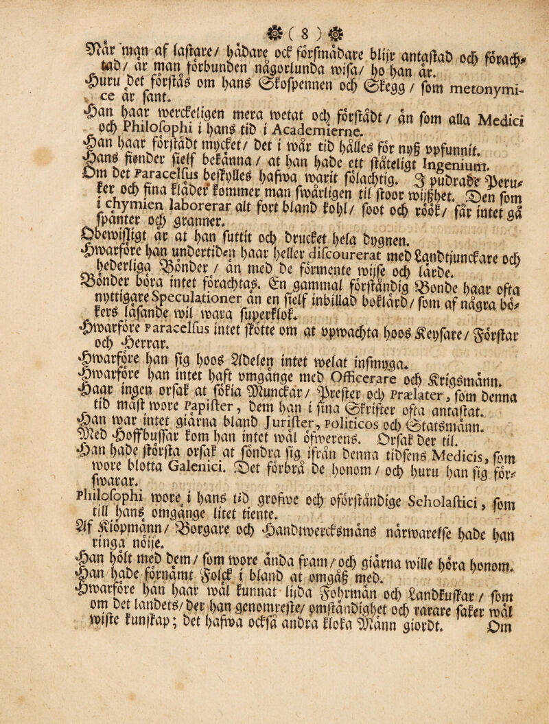 5f?ar ntqn af laflqre/ båDare ocf forfmåbare blnt* antailaD och fora^ tat) /ar man forbunDeit någorlunba roifa/ l>o ban år. ' * .^ceUirCt(mif^aÖ °m ^ ^E°^CnuCn ocb ®fc39 / fom metonymi- od^ Mt)t/ ån fom ana Medici _ od) Philofophi i l)än$ ttb t Academierne. «pan baar forijöbt myclet/ bet t mår tit) t>å«cö for nog imfunnit Öans fienber fietf befanna / at ban l>abe ett ftäteliat Ingenium. Cm Det Faracelfus bejfylleö bafma marit folad)ttg. 3 pubrapy Ö>eru* fer ocbfinaflaDef rommer man fmårltgen tilloorÄt. ©enS Dbemifligt år at ban futtit odb brucfet bela Dygnen. t>aar !)e«erdifcourerat meD£qnDt('uncfareoch bebetligq $3onDer / an meD De formente mtife och farbe. •oonper bora mtet foracptaé. Örn gammal for|tånbig $3onbe baar ofta fJ!ili?ÄelUatl0nerran cenr inbiMb b^t»/ fom af några E reré lafanDe mil mara fuperflof. ^rfore^dfus intet jfotte om at opmadna boos Äepfare/ görflar ‘©målföre l>an ftg l>ooé 5lDelen intet melat mftnygcu •ömarfore ban mtet bqft omgange meD Officerare od) ^rigémånn cDaar mgen or fal at fofta ‘D3luncfgr / ^refter od) Praelater 3 fom Denna ttD maftmore Papifter, Dem ban t fina ©Frifter ofta antallat. & Sjri blanb /urfe Politicos od) ©tatSmann. UReD -öoffbuflar fom ban tntet mal ofroercns. Crfaf Der til *©an bape jtorfta orfqf atJonDra ftg ifrån Denna tibfenä Medicis, fom fmarar °tta GaleniC1, ®et forbro be bonom / oct> buru ban ftg for* Philofophi more t batis t«ö grofme od) oforflånbtge Seholaftici, fom till J)ané omgange litet tiente. 1 rirtgT nåiie/ ^or3<ue od> ‘©anbtmercfémånd nårmarelfe baDe ban •Jpan bolt meD Dem / fom more ånba fram/od) giårna mille bora bonom '©an bgDe fornamt golcf t blanD at omgåg meD. ) ban baar mal funnat lijDa gobrmån od) SanDfuiTar / fom om Det lanDetS/Der ban genomre|le/ omitanDigbet ocb rarare fafer mål mi(le funjfap; Det bafma ocffå anDra flofa 9)lånn giorDt, Cm