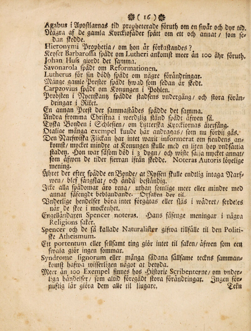 '»C i*)® Ägabus t^pofHarnaé tib propbeterabe forufl) om en froår ocb bpr tib. Vtågra af be gamla Äorcriofaber fpått om ett ocb annat / fom fe# bu« ffebbe. .. 1 Hieronymi ^Nropbetia / om bon år forfaftanbeé ? i?ei)fcr BarbaroflTa fpåbt om Lutheri anfomft meer ån ioo åbr forutb. Johan Hufs giorbt bet famma. ; Savonarola fpåbt om Reformationen. Lutherus for ftn bobb fpåbt om någre forånbringar. 93?ånge gamle g>refter fpåbt bro a b fom feban år ffebt. Carpzovius fpåbt om honungen t fobien. ^robjfen t ‘Dtpenffanb fpåbbe ftabfeno pnbergång/ och flora forån# bringar i Shfet. €n annan ffJreft ber fammaflåbeo fpåbbe bet famma. Sfnbra fromma dbriftna i roerbjltg jtånb fpåbt åfroen få. Soffa 33onben t (2-cblcften/ om Sutterffa åprcfiornaö återfång. Otålige manga exempel butibe bår anbragaö/ fom nu forbi) gåsh ©en 9riarfvmffa gliefan bar tntet roarit informerat om fieubctié an# fomjt/ mpefet minbre at .Konungen ffulle meb en liten bop bnbfåttia Oaben. -öon roar fåfom bob i 3 bpgn/ od> rotjie jaga mpefet annat/ fom afroen be tiber fierran ifrån ffebbe. Noteras Autoris lopelige , mening. Slbvet ber efter fpåbbe en SBottbe/ at Dipffm ffulle enbtlig intaga arf# roen/ blcffangflat/ ocb anbå befianbig. 3cfe alla fpåbomar aro rena/ utbar? fomltge meer eller minbre meb annat fafengbt beblanbanbe. Abvffrfcn b«v ttl. fBnberlige benbelfer bora intet forgåtaé eller flåé t roåbret/ ferbeleS nårcbe ffee i mpefenbet. Cmgellånbaren Spencer noteras. Jjanö fåfenge meningar i några Religions fafer. Spencer ocb bc få Eallabe Naturaliftcr gifroa tillfålle til ben Politi- ffe Atheismum. (ftt portentum eller feöfamt ting gior intet til falfen/ åfroen fom eeti froala gior ingen fommar. Syndrome fignorum eller många fåbana fållfame teefrtö famman# fomft bafroa roifferligen något at betpba. sjjfecr ån 100 Exempel ffnnef l>oé •£)ifiorie Scribentepne/ om bnber# liga bånbeifer/ fom altib foregåbt (fora forånbringar. gngen for# puftig lår giora bem aUe til liugare. Sefn