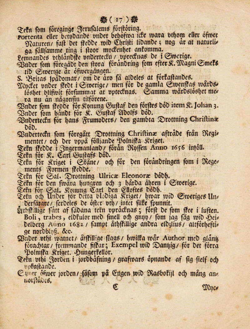 »(i?)» Srtr» fom föregtnge ^ciufatemö forftoring. portenta dier betpbanbe onber bcbofma tcfe mara otbom etter ojwer Naturen/ fafl bet (febbe roib Cbrtlft libanbe; nog ar al naturli* ga fållfamme ting i (foor mi)cfenl)et anfomma. Semnanbeö otblånbjle onbertecfn / öprecfnao De t ©mertge. ■<2$nber fom foregåbt Den (bra forånbrtng fom efterK'.Sftagnt©mef« tib ©mertge år ofvoergången. S. kritats (påbomar/ om be aro fa albeleö at forfaftanbeö. o gjtocfet onber ffebt i ©mertge/ men for be gamla ©toenffaf toarbo» topt>et bltfbit forfummat at optecfnaö. ©amma toårboiosbet me»; ra nu ån någonftn titforene. <Snber fom ff ebbe for honung ©u)laf ben forfteé bob item & Johan 3. Sönber fom bånbt for Ä. ©uftaf Slbolfs bob. SSnbertecfn for l)anö gtumobero/ ben gambta ©rottmng Chriftinae bob. <28nbertecfn fom föregått ©rottning Chriftinae aftrabe fran 9vegt* mentet/ od) ber oppå félljanbe ”IblmfPa kriget. SJiefn ffebbe i ^ngermanlanb / forån 9u)(fen Anno 165-6 inföll. ^dn for ,f. Carl©uffafö bob. , S£efn for xrigot i ©fåne/ od) for ben foranbringen fom t Dvege# mento formen (febbe. ^efn for ©al. Srottning Ulricae Eleonorae bobi). ^efn for ben froåra l)ungren ocf> 3 l)årba ål>ren t ©toertgc. «£eFn for ©al. honung Carl ben Cllofteé bobi). ^efn od) Unber for Detta blobtga Stiget/ broar toib ©mertgeéUu# berfåtare/t ferbeleö be offer otb/nitet filfe fpunntt. gltbfTilltge fått af fåbana tefn opråcfnaö; forft be fom fFee t luften. Boli, trabes, elbfulor meb fmell od) gni)t> / fom jag fåg lotb ef)et* belberg Au no 1681/ fampt åtbffillige anbra elbjliuO/ altforbeftt# ge norbbh)fj. &c. . SDnber otl)i roatnet/ åtffillsge flagö/ bmtlFa mår Author meb glånf) foracbtar/ fremmanbe fiffar; Exempel votb Sandig/ for bet forra fpolmffa kriget, dgungedellor. ?$y!n otl)i Qerben t (otbbåfntng / graftoard opnanbe af ftg fielf ocb »pEafianbe. ©pr er åfmer jorben/ fåfern på Cngen toib DiaéboEtjl ocb niång an* norjfåbes, f., ■ € 9)Ji)c*