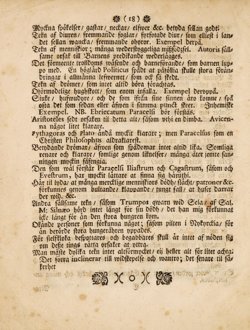 ISlgcfna fpöEelfer/ gaflar/. necfar/ elfrner &c. betpba fcflan gobfl %ccn af Diuren/ fremmanbe foglat/ fprfotabe biur/ fom elliejl i fan# bet fcllan roancfa / fremmanbe obpror. Exempel berpå. ^eEn af menniflfiot”; många meberflpggeltga mifjföbjfel. Autoris fått# fame orfaE till 35arnen0 jprcbifanbe weberläggeö. ©et förmeente trollbqmO voäfenbe och barneföranbe/ fom barnen fup# po meb. €-n fyoglärb Politicus fpåbt at påföllta flfulle flora fordn# bringar i allmänna lefmernet/ fom oef få ffebt. 5:eEn af b rönt er / fom intet altib böra forad)tag. jDförmobelige bugbffott/ fom enom infalla. Exempel berbppå. ©iuEe / bufroubpre / o cl) be fom ifrån ftne finnen äro Eomne / fpå ofta bet fom feban eller äfmen i famma pundt^ ffeer. :3nf>emtfTo Exempel. NB. Ebriecatum Paracelfi bor forflåö. Ariftoteles febt orfaEen til betta alt/ fåfom »tl)i en bimba. Avicen- na något litet Elarare. pythagoras oef) plato änbå mpefit Elarare; men Paracelfus fom en Cfjrijlen Philofophus albraElarefl. 5Beti)banbe brömar/ äfmen fom fpåbomar intet altib lifa. ©omliga renare o cl) Elarare/ fomlige genom Itfnelfer/ många åter femte fan# ningen mpefin få£engia. ©ert fom voäl förflår Paracelfi Iliaflrum odf) Cagaftrum, fåfom o cl) Eveftram, bar mpcEit lättare at finna ftg bärutbt. åjär til Ipba/ at många mercflige menniffiorP bobi)/ fläcl)t/ patroner &e. förEunneg genom bultanbe/ Elappanbe / tungt fall/ at bufet barrar ber roib. & c. . Sfnbra fällfame teEn / fåfom Trumpos qmarn mtb ©ela / af ©al. M: Silnaeo l)6vb intet långt för fin böbl) / bet l)an mig förEunnat tcEe långt för än ben Hora bmigren Eom. ÖEänbe perfoner fom förEunna något; fåfom pilten i SHpEprcEia/ för än berörbe flora bungetåbten pppabeé. gor ftelfEloEa befppttareo oel) begabbares jfull ar intet af nöben % pm be§e tingg rätta orfaEer at pttrg. gjjan måjle bpltEa teEn intet altförmpcfet/ eif heder alt för litet ad)fai ©et förra inclinerar ttH mibflepelfe oel) måntro; bet fenare til fä#