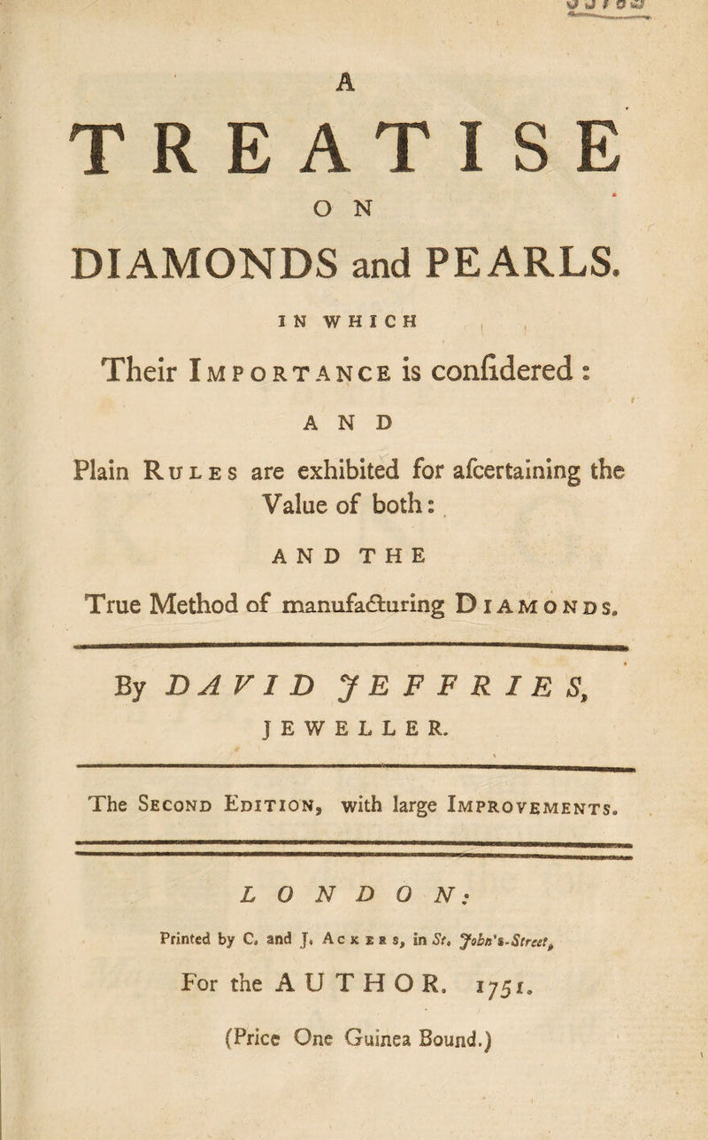 TREATISE O N DIAMONDS and PEARLS. IN WHICH r Their Importance is confidered : AND Plain Rules are exhibited for afcertaining the Value of both: AND THE True Method of manufacturing Diamonds. By DAVID JEFFRIES, JEWELLER. % The Second Edition^ with large Improvements. LONDON; Printed by C„ and J, Ackers, in St, John's-Street, For the A U T H O R. 1751* (Price One Guinea Bound.)